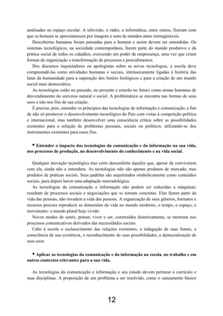 analisadas no espaço escolar. A televisão, o rádio, a informática, entre outras, fizeram com
que os homens se aproximassem por imagens e sons de mundos antes inimagináveis.
Descobertas humanas foram pensadas para o homem e assim devem ser entendidas. Os
sistemas tecnológicos, na sociedade contemporânea, fazem parte do mundo produtivo e da
prática social de todos os cidadãos, exercendo um poder de onipresença, uma vez que criam
formas de organização e transformação de processos e procedimentos.
Dos discursos inquietadores ou apologistas sobre as novas tecnologias, a escola deve
compreendê-las como atividades humanas e sociais, intrinsecamente ligadas à história das
lutas da humanidade para a superação dos limites biológicos e para a criação de um mundo
social mais democrático.
As tecnologias estão no passado, no presente e estarão no futuro como armas humanas de
desvendamento do universo natural e social. A problemática se encontra nas formas de seus
usos e não nos fins de sua criação.
É preciso, pois, entender os princípios das tecnologias de informação e comunicação, a fim
de não só promover o desenvolvimento tecnológico do País com vistas à competição política
e internacional, mas também desenvolver uma consciência crítica sobre as possibilidades
existentes para a solução de problemas pessoais, sociais ou políticos, utilizando-se dos
instrumentos existentes para esses fins.
• Entender o impacto das tecnologias da comunicação e da informação na sua vida,
nos processos de produção, no desenvolvimento do conhecimento e na vida social.
Qualquer inovação tecnológica traz certo desconforto àqueles que, apesar de conviverem
com ela, ainda não a entendem. As tecnologias não são apenas produtos de mercado, mas
produtos de práticas sociais. Seus padrões são arquitetados simbolicamente como conteúdos
sociais, para depois haver uma adaptação mercadológica.
As tecnologias da comunicação e informação não podem ser reduzidas a máquinas;
resultam de processos sociais e negociações que se tornam concretas. Elas fazem parte da
vida das pessoas, não invadem a vida das pessoas. A organização de seus gêneros, formatos e
recursos procura reproduzir as dimensões da vida no mundo moderno, o tempo, o espaço, o
movimento: o mundo plural hoje vivido.
Novos modos de sentir, pensar, viver e ser, construídos historicamente, se mostram nos
processos comunicativos derivados das necessidades sociais.
Cabe à escola o esclarecimento das relações existentes, a indagação de suas fontes, a
consciência de sua existência, o reconhecimento de suas possibilidades, a democratização de
seus usos.
• Aplicar as tecnologias da comunicação e da informação na escola, no trabalho e em
outros contextos relevantes para a sua vida.
As tecnologias da comunicação e informação e seu estudo devem permear o currículo e
suas disciplinas. A proposição de um problema a ser resolvido, como o saneamento básico
12
 