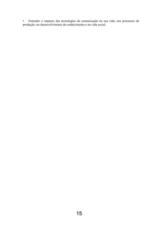 • Entender o impacto das tecnologias da comunicação na sua vida, nos processos de
produção, no desenvolvimento do conhecimento e na vida social.
15
 