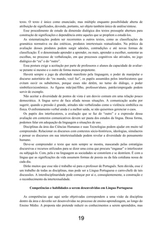 texto. O texto é único como enunciado, mas múltiplo enquanto possibilidade aberta de
atribuição de significados, devendo, portanto, ser objeto também único de análise/síntese.
Esse procedimento de estudo da dimensão dialógica dos textos pressupõe abertura para
construção de significações e dependência entre aqueles que se propõem a estudá-los.
As sistematizações podem ser recorrentes a outros textos, como as classificações da
gramática normativa ou das estéticas, produtos intertextuais reatualizados. Na prática da
avaliação desses produtos podem surgir adesões, contradições e até novas formas de
classificação. É o denominado aprender a aprender, ou mais, aprender a escolher, sustentar as
escolhas, no processo de verbalização, em que processos cognitivos são ativados, no jogo
dialógico do “eu” e do “outro”.
Essa postura exige a aceitação por parte de professores e alunos da capacidade de avaliar-
se perante si mesmo e o outro de forma menos prepotente.
Haverá sempre o jogo da alteridade manifesto pela linguagem, o poder de manipular o
discurso autoritário do “eu mando, você faz”, os papéis assumidos pelos interlocutores que
evitam ouvir os subalternos, porque esses não detêm, no turno do diálogo, o poder
simbólico/econômico. As figuras mãe/pai/filho, professor/aluno, patrão/empregado podem
servir de exemplo.
Não aceitar a diversidade de pontos de vista é um desvio comum em uma relação pouco
democrática. A língua serve de faca afiada nessas situações. A comunicação acaba por
sugerir, quando a pressão é grande, atitudes não verbalizadas como a violência simbólica ou
física. O enfrentamento verbal ainda é a melhor saída, se não quisermos gerenciar o caos.
Os papéis dos interlocutores, a avaliação que se faz do “outro” e a expressão dessa
avaliação em contextos comunicativos devem ser pauta dos estudos da língua. Dessa forma,
podemos falar em adequação da linguagem a situações de uso.
Disciplinas da área das Ciências Humanas e suas Tecnologias podem ajudar em muito tal
compreensão. Relacionar os discursos com contextos sócio-históricos, ideologias, simulacros
e pensar os discursos em sua intertextualidade podem revelar a diversidade do pensamento
humano.
Deve-se compreender o texto que nem sempre se mostra, mascarado pelas estratégias
discursivas e recursos utilizados para se dizer uma coisa que procura “enganar” o interlocutor
ou subjugá-lo. Com, pela e na linguagem as sociedades se constróem e se destróem. É com a
língua que as significações da vida assumem formas de poesia ou da fala cotidiana nossa de
cada dia.
Dirão muitos que esse não é trabalho só para o professor de Português. Sem dúvida, esse é
um trabalho de todas as disciplinas, mas pode ser a Língua Portuguesa o carro-chefe de tais
discussões. A interdisciplinaridade pode começar por aí e, conseqüentemente, a construção e
o reconhecimento da intertextualidade.
Competências e habilidades a serem desenvolvidas em Língua Portuguesa
As competências que aqui serão objetivadas correspondem a uma visão da disciplina
dentro da área e deverão ser desenvolvidas no processo de ensino-aprendizagem, ao longo do
Ensino Médio. A proposta não pretende reduzir os conhecimentos a serem aprendidos, mas
19
 