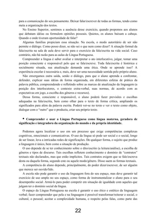 para a comunicação do seu pensamento. Deixar falar/escrever de todas as formas, tendo como
meta a organização dos textos.
No Ensino Superior, sentimos a ausência desse exercício, quando propomos aos alunos
que debatam idéias ou formulem opiniões pessoais. Quietos, os alunos baixam a cabeça.
Quando e onde tiveram oportunidade de falar?
Algumas famílias propiciam essa situação. Na escola, o modo autoritário de ser não
permite o diálogo. Como posso dizer, se não sei o que nem como dizer? A situação formal da
fala/escrita na sala de aula deve servir para o exercício da fala/escrita na vida social. Caso
contrário, não há razão para as aulas de Língua Portuguesa.
Compreender a língua é saber avaliar e interpretar o ato interlocutivo, julgar, tomar uma
posição consciente e responsável pelo que se fala/escreve. Toda fala/escrita é histórica e
socialmente situada, sua atualização demanda uma ética. Onde se aprende isso? A
experiência escolar é necessária e, mais, deve ser uma necessidade sentida pelo próprio aluno.
Não enxergamos outra saída, senão o diálogo, para que o aluno aprenda a confrontar,
defender, explicar suas idéias de forma organizada, em diferentes esferas de prática da
palavra pública, compreendendo e refletindo sobre as marcas de atualização da linguagem (a
posição dos interlocutores, o contexto extra-verbal, suas normas, de acordo com as
expectativas em jogo, a escolha dos gêneros e recursos).
Dessa forma, consciente e responsável, o aluno poderá fazer previsões e escolhas
adequadas na fala/escrita, bem como olhar para o texto de forma crítica, ampliando os
significados para além da palavra escrita. Poderá ver-se no texto e ver o texto como objeto,
dialogar com o “outro” que o produziu, criar seu próprio texto.
• Compreender e usar a Língua Portuguesa como língua materna, geradora de
significação e integradora da organização do mundo e da própria identidade.
Podemos agora localizar o uso em um processo que exige competências complexas
cognitivas, emocionais e comunicativas. O uso da língua só pode ser social e o social, longe
de ser linear, leva a intricadas redes de significações. De qualquer forma, o sujeito que produz
a linguagem é único, bem como a situação de produção.
O uso depende de se ter conhecimento sobre o dito/escrito (a leitura/análise), a escolha de
gêneros e tipos de discurso. Tais escolhas refletem conhecimento e domínio de “contratos”
textuais não declarados, mas que estão implícitos. Tais contratos exigem que se fale/escreva
desta ou daquela forma, segundo este ou aquele modo/gênero. Disso saem as formas textuais.
A competência do aluno depende, principalmente, do poder dizer/escrever, de ser alguém
que merece ser ouvido/lido.
A escola não pode garantir o uso da linguagem fora do seu espaço, mas deve garantir tal
exercício de uso amplo no seu espaço, como forma de instrumentalizar o aluno para o seu
desempenho social. Armá-lo para poder competir em situação de igualdade com aqueles que
julgam ter o domínio social da língua.
O espaço da Língua Portuguesa na escola é garantir o uso ético e estético da linguagem
verbal; fazer compreender que pela e na linguagem é possível transformar/reiterar o social, o
cultural, o pessoal; aceitar a complexidade humana, o respeito pelas falas, como parte das
22
 