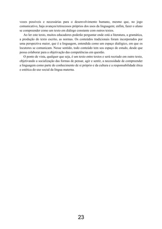 vozes possíveis e necessárias para o desenvolvimento humano, mesmo que, no jogo
comunicativo, haja avanços/retrocessos próprios dos usos da linguagem; enfim, fazer o aluno
se compreender como um texto em diálogo constante com outros textos.
Ao ler este texto, muitos educadores poderão perguntar onde está a literatura, a gramática,
a produção do texto escrito, as normas. Os conteúdos tradicionais foram incorporados por
uma perspectiva maior, que é a linguagem, entendida como um espaço dialógico, em que os
locutores se comunicam. Nesse sentido, todo conteúdo tem seu espaço de estudo, desde que
possa colaborar para a objetivação das competências em questão.
O ponto de vista, qualquer que seja, é um texto entre textos e será recriado em outro texto,
objetivando a socialização das formas de pensar, agir e sentir, a necessidade de compreender
a linguagem como parte do conhecimento de si próprio e da cultura e a responsabilidade ética
e estética do uso social da língua materna.
23
 