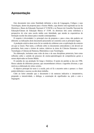 Apresentação
Este documento tem como finalidade delimitar a área de Linguagens, Códigos e suas
Tecnologias, dentro da proposta para o Ensino Médio, cuja diretriz está registrada na Lei de
Diretrizes e Bases da Educação Nacional nº 9.394/96 e no Parecer do Conselho Nacional da
Educação/Câmara de Educação Básica nº 15/98. As diretrizes têm como referência a
perspectiva de criar uma escola média com identidade, que atenda às expectativas de
formação escolar dos alunos para o mundo contemporâneo.
O respeito à diversidade é o principal eixo da proposta e, para a área, não poderia ser
diferente: as indicações deste documento procurarão ser coerentes com os princípios legais.
A produção coletiva deste texto foi no sentido de colaborar com a explicitação do contexto
em que se insere. Para tanto, a reflexão sobre os documentos antecedentes a ele deverá ser
prioritária, bem como a leitura de outros, relativos às áreas de Ciências Humanas e suas
Tecnologias e Ciências da Natureza, Matemática e suas Tecnologias.
Na elaboração, incluímos uma visão da área e de suas disciplinas potenciais, bem como
reflexões sobre o sentido do processo de ensino-aprendizagem de competências gerais a
serem objetivadas no Ensino Médio.
O caminho de sua produção foi longo e histórico. O ponto de partida se deu em 1996.
Houve adesão de diferentes pessoas, que encaminharam críticas e sugestões diversas, o que
motivou a elaboração de várias versões.
O objetivo principal do texto é a escola, pois só lá o encontro entre o pensar e o fazer
poderá delimitar o sucesso ou não deste trabalho.
Cabe ao leitor entender que o documento é de natureza indicativa e interpretativa,
propondo a interatividade, o diálogo, a construção de significados na, pela e com a
linguagem.
4
 