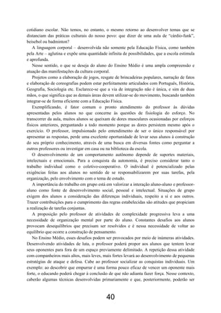 cotidiano escolar. Não temos, no entanto, o mesmo retorno ao desenvolver temas que se
distanciam das práticas culturais do nosso povo: que dizer de uma aula de “cárdio-funk”,
beisebol ou badminton?
A linguagem corporal – desenvolvida não somente pela Educação Física, como também
pela Arte – aglutina e expõe uma quantidade infinita de possibilidades, que a escola estimula
e aprofunda.
Nesse sentido, o que se deseja do aluno do Ensino Médio é uma ampla compreensão e
atuação das manifestações da cultura corporal.
Projetos como a elaboração de jogos, resgate de brincadeiras populares, narração de fatos
e elaboração de coreografias podem estar perfeitamente articulados com Português, História,
Geografia, Sociologia etc. Esclarece-se que a via de integração não é única, e sim de duas
mãos, o que significa que as demais áreas devem utilizar-se do movimento, buscando também
integrar-se de forma eficiente com a Educação Física.
Exemplificando, é fator comum o pronto atendimento do professor às dúvidas
apresentadas pelos alunos no que concerne às questões de fisiologia do esforço. No
transcorrer da aula, muitos alunos se queixam de dores musculares ocasionadas por esforços
físicos anteriores, perguntando a todo momento porque as dores persistem mesmo após o
exercício. O professor, impulsionado pelo entendimento de ser o único responsável por
apresentar as respostas, perde uma excelente oportunidade de levar seus alunos à construção
do seu próprio conhecimento, através de uma busca em diversas fontes como perguntar a
outros professores ou investigar em casa ou na biblioteca da escola.
O desenvolvimento de um comportamento autônomo depende de suportes materiais,
intelectuais e emocionais. Para a conquista da autonomia, é preciso considerar tanto o
trabalho individual como o coletivo-cooperativo. O individual é potencializado pelas
exigências feitas aos alunos no sentido de se responsabilizarem por suas tarefas, pela
organização, pelo envolvimento com o tema de estudo.
A importância do trabalho em grupo está em valorizar a interação aluno-aluno e professor-
aluno como fonte de desenvolvimento social, pessoal e intelectual. Situações de grupo
exigem dos alunos a consideração das diferenças individuais, respeito a si e aos outros.
Trazer contribuições para o cumprimento das regras estabelecidas são atitudes que propiciam
a realização de tarefas conjuntas.
A proposição pelo professor de atividades de complexidade progressiva leva a uma
necessidade de organização mental por parte do aluno. Constantes desafios aos alunos
provocam desequilíbrios que precisam ser resolvidos e é nessa necessidade de voltar ao
equilíbrio que ocorre a construção de pensamento.
No Ensino Médio, esses desafios podem ser provocados por meio de inúmeras atividades.
Desenvolvendo atividades de luta, o professor poderá propor aos alunos que tentem levar
seus oponentes para fora de um espaço previamente delimitado. A repetição dessa atividade
com companheiros mais altos, mais leves, mais fortes levará ao desenvolvimento de pequenas
estratégias de ataque e defesa. Cabe ao professor socializar as conquistas individuais. Um
exemplo: ao descobrir que empurrar é uma forma pouco eficaz de vencer um oponente mais
forte, o educando poderá chegar à conclusão de que não adianta fazer força. Nesse contexto,
caberão algumas técnicas desenvolvidas primariamente e que, posteriormente, poderão ser
40
 