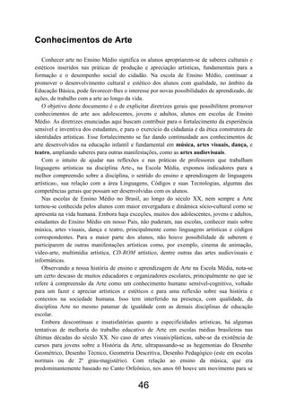 Conhecimentos de Arte
Conhecer arte no Ensino Médio significa os alunos apropriarem-se de saberes culturais e
estéticos inseridos nas práticas de produção e apreciação artísticas, fundamentais para a
formação e o desempenho social do cidadão. Na escola de Ensino Médio, continuar a
promover o desenvolvimento cultural e estético dos alunos com qualidade, no âmbito da
Educação Básica, pode favorecer-lhes o interesse por novas possibilidades de aprendizado, de
ações, de trabalho com a arte ao longo da vida.
O objetivo deste documento é o de explicitar diretrizes gerais que possibilitem promover
conhecimentos de arte aos adolescentes, jovens e adultos, alunos em escolas de Ensino
Médio. As diretrizes enunciadas aqui buscam contribuir para o fortalecimento da experiência
sensível e inventiva dos estudantes, e para o exercício da cidadania e da ética construtora de
identidades artísticas. Esse fortalecimento se faz dando continuidade aos conhecimentos de
arte desenvolvidos na educação infantil e fundamental em música, artes visuais, dança, e
teatro, ampliando saberes para outras manifestações, como as artes audiovisuais.
Com o intuito de ajudar nas reflexões e nas práticas de professores que trabalham
linguagens artísticas na disciplina Arte1, na Escola Média, expomos indicadores para a
melhor compreensão sobre a disciplina, o sentido do ensino e aprendizagem de linguagens
artísticas2, sua relação com a área Linguagens, Códigos e suas Tecnologias, algumas das
competências gerais que possam ser desenvolvidas com os alunos.
Nas escolas de Ensino Médio no Brasil, ao longo do século XX, nem sempre a Arte
tornou-se conhecida pelos alunos com maior envergadura e dinâmica sócio-cultural como se
apresenta na vida humana. Embora haja exceções, muitos dos adolescentes, jovens e adultos,
estudantes do Ensino Médio em nosso País, não puderam, nas escolas, conhecer mais sobre
música, artes visuais, dança e teatro, principalmente como linguagens artísticas e códigos
correspondentes. Para a maior parte dos alunos, não houve possibilidade de saberem e
participarem de outras manifestações artísticas como, por exemplo, cinema de animação,
vídeo-arte, multimídia artística, CD-ROM artístico, dentre outras das artes audiovisuais e
informáticas.
Observando a nossa história de ensino e aprendizagem de Arte na Escola Média, nota-se
um certo descaso de muitos educadores e organizadores escolares, principalmente no que se
refere à compreensão da Arte como um conhecimento humano sensível-cognitivo, voltado
para um fazer e apreciar artísticos e estéticos e para uma reflexão sobre sua história e
contextos na sociedade humana. Isso tem interferido na presença, com qualidade, da
disciplina Arte no mesmo patamar de igualdade com as demais disciplinas de educação
escolar.
Embora descontínuas e insatisfatórias quanto a especificidades artísticas, há algumas
tentativas de melhoria do trabalho educativo de Arte em escolas médias brasileiras nas
últimas décadas do século XX. No caso de artes visuais/plásticas, sabe-se da existência de
cursos para jovens sobre a História da Arte, ultrapassando-se as hegemonias do Desenho
Geométrico, Desenho Técnico, Geometria Descritiva, Desenho Pedagógico (este em escolas
normais ou de 2º grau-magistério). Com relação ao ensino da música, que era
predominantemente baseado no Canto Orfeônico, nos anos 60 houve um movimento para se
46
 
