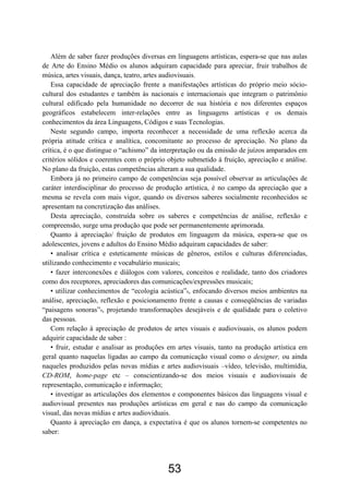Além de saber fazer produções diversas em linguagens artísticas, espera-se que nas aulas
de Arte do Ensino Médio os alunos adquiram capacidade para apreciar, fruir trabalhos de
música, artes visuais, dança, teatro, artes audiovisuais.
Essa capacidade de apreciação frente a manifestações artísticas do próprio meio sócio-
cultural dos estudantes e também às nacionais e internacionais que integram o patrimônio
cultural edificado pela humanidade no decorrer de sua história e nos diferentes espaços
geográficos estabelecem inter-relações entre as linguagens artísticas e os demais
conhecimentos da área Linguagens, Códigos e suas Tecnologias.
Neste segundo campo, importa reconhecer a necessidade de uma reflexão acerca da
própria atitude crítica e analítica, concomitante ao processo de apreciação. No plano da
crítica, é o que distingue o “achismo” da interpretação ou da emissão de juízos amparados em
critérios sólidos e coerentes com o próprio objeto submetido à fruição, apreciação e análise.
No plano da fruição, estas competências alteram a sua qualidade.
Embora já no primeiro campo de competências seja possível observar as articulações de
caráter interdisciplinar do processo de produção artística, é no campo da apreciação que a
mesma se revela com mais vigor, quando os diversos saberes socialmente reconhecidos se
apresentam na concretização das análises.
Desta apreciação, construída sobre os saberes e competências de análise, reflexão e
compreensão, surge uma produção que pode ser permanentemente aprimorada.
Quanto à apreciação/ fruição de produtos em linguagem da música, espera-se que os
adolescentes, jovens e adultos do Ensino Médio adquiram capacidades de saber:
• analisar crítica e esteticamente músicas de gêneros, estilos e culturas diferenciadas,
utilizando conhecimento e vocabulário musicais;
• fazer interconexões e diálogos com valores, conceitos e realidade, tanto dos criadores
como dos receptores, apreciadores das comunicações/expressões musicais;
• utilizar conhecimentos de “ecologia acústica”8, enfocando diversos meios ambientes na
análise, apreciação, reflexão e posicionamento frente a causas e conseqüências de variadas
“paisagens sonoras”9, projetando transformações desejáveis e de qualidade para o coletivo
das pessoas.
Com relação à apreciação de produtos de artes visuais e audiovisuais, os alunos podem
adquirir capacidade de saber :
• fruir, estudar e analisar as produções em artes visuais, tanto na produção artística em
geral quanto naquelas ligadas ao campo da comunicação visual como o designer, ou ainda
naqueles produzidos pelas novas mídias e artes audiovisuais –vídeo, televisão, multimídia,
CD-ROM, home-page etc – conscientizando-se dos meios visuais e audiovisuais de
representação, comunicação e informação;
• investigar as articulações dos elementos e componentes básicos das linguagens visual e
audiovisual presentes nas produções artísticas em geral e nas do campo da comunicação
visual, das novas mídias e artes audioviduais.
Quanto à apreciação em dança, a expectativa é que os alunos tornem-se competentes no
saber:
53
 