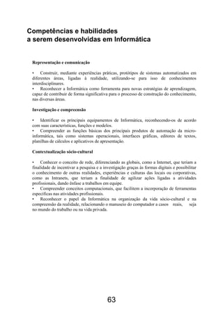 Competências e habilidades
a serem desenvolvidas em Informática
Representação e comunicação
• Construir, mediante experiências práticas, protótipos de sistemas automatizados em
diferentes áreas, ligadas à realidade, utilizando-se para isso de conhecimentos
interdisciplinares.
• Reconhecer a Informática como ferramenta para novas estratégias de aprendizagem,
capaz de contribuir de forma significativa para o processo de construção do conhecimento,
nas diversas áreas.
Investigação e compreensão
• Identificar os principais equipamentos de Informática, reconhecendo-os de acordo
com suas características, funções e modelos.
• Compreender as funções básicas dos principais produtos de automação da micro-
informática, tais como sistemas operacionais, interfaces gráficas, editores de textos,
planilhas de cálculos e aplicativos de apresentação.
Contextualização sócio-cultural
• Conhecer o conceito de rede, diferenciando as globais, como a Internet, que teriam a
finalidade de incentivar a pesquisa e a investigação graças às formas digitais e possibilitar
o conhecimento de outras realidades, experiências e culturas das locais ou corporativas,
como as Intranets, que teriam a finalidade de agilizar ações ligadas a atividades
profissionais, dando ênfase a trabalhos em equipe.
• Compreender conceitos computacionais, que facilitem a incorporação de ferramentas
específicas nas atividades profissionais.
• Reconhecer o papel da Informática na organização da vida sócio-cultural e na
compreensão da realidade, relacionando o manuseio do computador a casos reais, seja
no mundo do trabalho ou na vida privada.
63
 