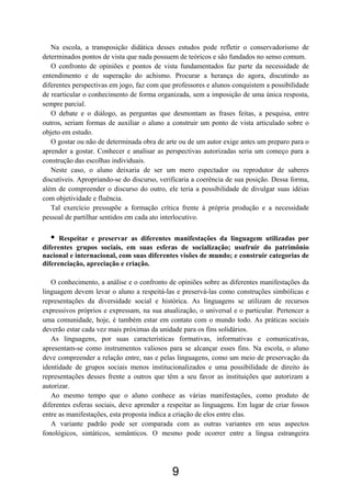 Na escola, a transposição didática desses estudos pode refletir o conservadorismo de
determinados pontos de vista que nada possuem de teóricos e são fundados no senso comum.
O confronto de opiniões e pontos de vista fundamentados faz parte da necessidade de
entendimento e de superação do achismo. Procurar a herança do agora, discutindo as
diferentes perspectivas em jogo, faz com que professores e alunos conquistem a possibilidade
de rearticular o conhecimento de forma organizada, sem a imposição de uma única resposta,
sempre parcial.
O debate e o diálogo, as perguntas que desmontam as frases feitas, a pesquisa, entre
outros, seriam formas de auxiliar o aluno a construir um ponto de vista articulado sobre o
objeto em estudo.
O gostar ou não de determinada obra de arte ou de um autor exige antes um preparo para o
aprender a gostar. Conhecer e analisar as perspectivas autorizadas seria um começo para a
construção das escolhas individuais.
Neste caso, o aluno deixaria de ser um mero espectador ou reprodutor de saberes
discutíveis. Apropriando-se do discurso, verificaria a coerência de sua posição. Dessa forma,
além de compreender o discurso do outro, ele teria a possibilidade de divulgar suas idéias
com objetividade e fluência.
Tal exercício pressupõe a formação crítica frente à própria produção e a necessidade
pessoal de partilhar sentidos em cada ato interlocutivo.
• Respeitar e preservar as diferentes manifestações da linguagem utilizadas por
diferentes grupos sociais, em suas esferas de socialização; usufruir do patrimônio
nacional e internacional, com suas diferentes visões de mundo; e construir categorias de
diferenciação, apreciação e criação.
O conhecimento, a análise e o confronto de opiniões sobre as diferentes manifestações da
linguagem devem levar o aluno a respeitá-las e preservá-las como construções simbólicas e
representações da diversidade social e histórica. As linguagens se utilizam de recursos
expressivos próprios e expressam, na sua atualização, o universal e o particular. Pertencer a
uma comunidade, hoje, é também estar em contato com o mundo todo. As práticas sociais
deverão estar cada vez mais próximas da unidade para os fins solidários.
As linguagens, por suas características formativas, informativas e comunicativas,
apresentam-se como instrumentos valiosos para se alcançar esses fins. Na escola, o aluno
deve compreender a relação entre, nas e pelas linguagens, como um meio de preservação da
identidade de grupos sociais menos institucionalizados e uma possibilidade de direito às
representações desses frente a outros que têm a seu favor as instituições que autorizam a
autorizar.
Ao mesmo tempo que o aluno conhece as várias manifestações, como produto de
diferentes esferas sociais, deve aprender a respeitar as linguagens. Em lugar de criar fossos
entre as manifestações, esta proposta indica a criação de elos entre elas.
A variante padrão pode ser comparada com as outras variantes em seus aspectos
fonológicos, sintáticos, semânticos. O mesmo pode ocorrer entre a língua estrangeira
9
 