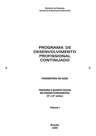Ministério da Educação
  Secretaria de Educação Fundamental




  PROGRAMA DE
DESENVOLVIMENTO
  PROFISSIONAL
   CONTINUADO




    PARÂMETROS EM AÇÃO



 TERCEIRO E QUARTO CICLOS
  DO ENSINO FUNDAMENTAL
       (5ª a 8ª séries)



             Volume I




              Brasília
               1999
 