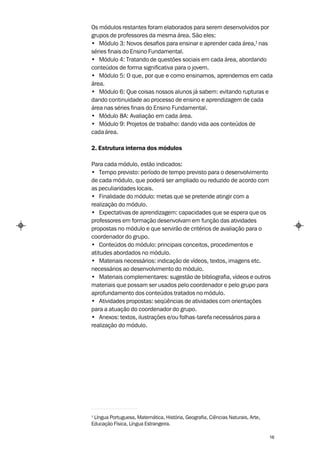 Os módulos restantes foram elaborados para serem desenvolvidos por
grupos de professores da mesma área. São eles:
• Módulo 3: Novos desafios para ensinar e aprender cada área,1 nas
séries finais do Ensino Fundamental.
• Módulo 4: Tratando de questões sociais em cada área, abordando
conteúdos de forma significativa para o jovem.
• Módulo 5: O que, por que e como ensinamos, aprendemos em cada
área.
• Módulo 6: Que coisas nossos alunos já sabem: evitando rupturas e
dando continuidade ao processo de ensino e aprendizagem de cada
área nas séries finais do Ensino Fundamental.
• Módulo 8A: Avaliação em cada área.
• Módulo 9: Projetos de trabalho: dando vida aos conteúdos de
cada área.

2. Estrutura interna dos módulos

Para cada módulo, estão indicados:
• Tempo previsto: período de tempo previsto para o desenvolvimento
de cada módulo, que poderá ser ampliado ou reduzido de acordo com
as peculiaridades locais.
• Finalidade do módulo: metas que se pretende atingir com a
realização do módulo.
• Expectativas de aprendizagem: capacidades que se espera que os
professores em formação desenvolvam em função das atividades
propostas no módulo e que servirão de critérios de avaliação para o
coordenador do grupo.
• Conteúdos do módulo: principais conceitos, procedimentos e
atitudes abordados no módulo.
• Materiais necessários: indicação de vídeos, textos, imagens etc.
necessários ao desenvolvimento do módulo.
• Materiais complementares: sugestão de bibliografia, vídeos e outros
materiais que possam ser usados pelo coordenador e pelo grupo para
aprofundamento dos conteúdos tratados no módulo.
• Atividades propostas: seqüências de atividades com orientações
para a atuação do coordenador do grupo.
• Anexos: textos, ilustrações e/ou folhas-tarefa necessários para a
realização do módulo.




1
 Língua Portuguesa, Matemática, História, Geografia, Ciências Naturais, Arte,
Educação Física, Língua Estrangeira.

                                                                                16
 
