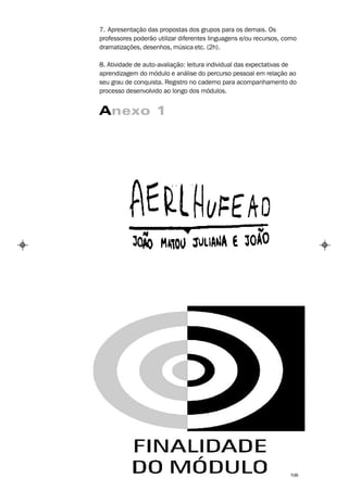 7. Apresentação das propostas dos grupos para os demais. Os
professores poderão utilizar diferentes linguagens e/ou recursos, como
dramatizações, desenhos, música etc. (2h).

8. Atividade de auto-avaliação: leitura individual das expectativas de
aprendizagem do módulo e análise do percurso pessoal em relação ao
seu grau de conquista. Registro no caderno para acompanhamento do
processo desenvolvido ao longo dos módulos.


Anexo 1




                                                                   106
 
