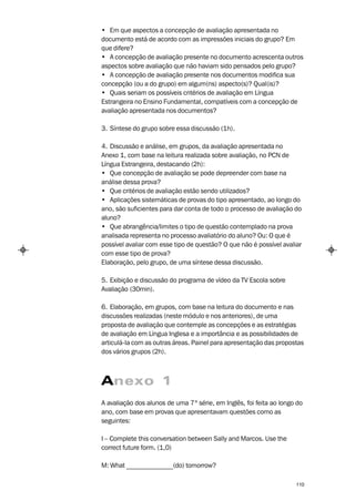 • Em que aspectos a concepção de avaliação apresentada no
documento está de acordo com as impressões iniciais do grupo? Em
que difere?
• A concepção de avaliação presente no documento acrescenta outros
aspectos sobre avaliação que não haviam sido pensados pelo grupo?
• A concepção de avaliação presente nos documentos modifica sua
concepção (ou a do grupo) em algum(ns) aspecto(s)? Qual(is)?
• Quais seriam os possíveis critérios de avaliação em Língua
Estrangeira no Ensino Fundamental, compatíveis com a concepção de
avaliação apresentada nos documentos?

3. Síntese do grupo sobre essa discussão (1h).

4. Discussão e análise, em grupos, da avaliação apresentada no
Anexo 1, com base na leitura realizada sobre avaliação, no PCN de
Língua Estrangeira, destacando (2h):
• Que concepção de avaliação se pode depreender com base na
análise dessa prova?
• Que critérios de avaliação estão sendo utilizados?
• Aplicações sistemáticas de provas do tipo apresentado, ao longo do
ano, são suficientes para dar conta de todo o processo de avaliação do
aluno?
• Que abrangência/limites o tipo de questão contemplado na prova
analisada representa no processo avaliatório do aluno? Ou: O que é
possível avaliar com esse tipo de questão? O que não é possível avaliar
com esse tipo de prova?
Elaboração, pelo grupo, de uma síntese dessa discussão.

5. Exibição e discussão do programa de vídeo da TV Escola sobre
Avaliação (30min).

6. Elaboração, em grupos, com base na leitura do documento e nas
discussões realizadas (neste módulo e nos anteriores), de uma
proposta de avaliação que contemple as concepções e as estratégias
de avaliação em Língua Inglesa e a importância e as possibilidades de
articulá-la com as outras áreas. Painel para apresentação das propostas
dos vários grupos (2h).



Anexo 1
A avaliação dos alunos de uma 7ª série, em Inglês, foi feita ao longo do
ano, com base em provas que apresentavam questões como as
seguintes:

I – Complete this conversation between Sally and Marcos. Use the
correct future form. (1,0)

M: What ______________(do) tomorrow?

                                                                     110
 