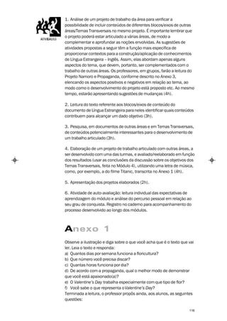 1. Análise de um projeto de trabalho da área para verificar a
possibilidade de incluir conteúdos de diferentes blocos/eixos de outras
áreas/Temas Transversais no mesmo projeto. É importante lembrar que
o projeto poderá estar articulado a várias áreas, de modo a
complementar e aprofundar as noções envolvidas. As sugestões de
atividades propostas a seguir têm a função mais específica de
proporcionar contextos para a construção/aplicação de conhecimentos
de Língua Estrangeira – Inglês. Assim, elas abordam apenas alguns
aspectos do tema, que devem, portanto, ser complementados com o
trabalho de outras áreas. Os professores, em grupos, farão a leitura do
Projeto Namoro e Propaganda, conforme descrito no Anexo 3,
elencando os aspectos positivos e negativos em relação ao tema, ao
modo como o desenvolvimento do projeto está proposto etc. Ao mesmo
tempo, estarão apresentando sugestões de mudanças (4h).

2. Leitura do texto referente aos blocos/eixos de conteúdo do
documento de Língua Estrangeira para neles identificar quais conteúdos
contribuem para alcançar um dado objetivo (3h).

3. Pesquisa, em documentos de outras áreas e em Temas Transversais,
de conteúdos potencialmente interessantes para o desenvolvimento de
um trabalho articulado (3h).

4. Elaboração de um projeto de trabalho articulado com outras áreas, a
ser desenvolvido com uma das turmas, e avaliado/reelaborado em função
dos resultados (usar as conclusões da discussão sobre os objetivos dos
Temas Transversais, feita no Módulo 4), utilizando uma letra de música,
como, por exemplo, a do filme Titanic, transcrita no Anexo 1 (4h).

5. Apresentação dos projetos elaborados (2h).

6. Atividade de auto-avaliação: leitura individual das expectativas de
aprendizagem do módulo e análise do percurso pessoal em relação ao
seu grau de conquista. Registro no caderno para acompanhamento do
processo desenvolvido ao longo dos módulos.



Anexo 1
Observe a ilustração e diga sobre o que você acha que é o texto que vai
ler. Leia o texto e responda:
a) Quantos dias por semana funciona a floricultura?
b) Que número você precisa discar?
c) Quantas horas funciona por dia?
d) De acordo com a propaganda, qual o melhor modo de demonstrar
que você está apaixonado(a)?
e) O Valentine’s Day trabalha especialmente com que tipo de flor?
f) Você sabe o que representa o Valentine’s Day?
Terminada a leitura, o professor propôs ainda, aos alunos, as seguintes
questões:

                                                                    116
 