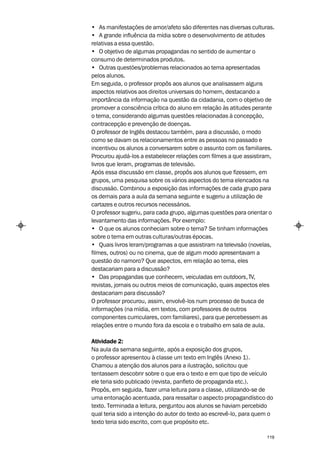 • As manifestações de amor/afeto são diferentes nas diversas culturas.
• A grande influência da mídia sobre o desenvolvimento de atitudes
relativas a essa questão.
• O objetivo de algumas propagandas no sentido de aumentar o
consumo de determinados produtos.
• Outras questões/problemas relacionados ao tema apresentadas
pelos alunos.
Em seguida, o professor propôs aos alunos que analisassem alguns
aspectos relativos aos direitos universais do homem, destacando a
importância da informação na questão da cidadania, com o objetivo de
promover a consciência crítica do aluno em relação às atitudes perante
o tema, considerando algumas questões relacionadas à concepção,
contracepção e prevenção de doenças.
O professor de Inglês destacou também, para a discussão, o modo
como se davam os relacionamentos entre as pessoas no passado e
incentivou os alunos a conversarem sobre o assunto com os familiares.
Procurou ajudá-los a estabelecer relações com filmes a que assistiram,
livros que leram, programas de televisão.
Após essa discussão em classe, propôs aos alunos que fizessem, em
grupos, uma pesquisa sobre os vários aspectos do tema elencados na
discussão. Combinou a exposição das informações de cada grupo para
os demais para a aula da semana seguinte e sugeriu a utilização de
cartazes e outros recursos necessários.
O professor sugeriu, para cada grupo, algumas questões para orientar o
levantamento das informações. Por exemplo:
• O que os alunos conheciam sobre o tema? Se tinham informações
sobre o tema em outras culturas/outras épocas.
• Quais livros leram/programas a que assistiram na televisão (novelas,
filmes, outros) ou no cinema, que de algum modo apresentavam a
questão do namoro? Que aspectos, em relação ao tema, eles
destacariam para a discussão?
• Das propagandas que conhecem, veiculadas em outdoors, TV,
revistas, jornais ou outros meios de comunicação, quais aspectos eles
destacariam para discussão?
O professor procurou, assim, envolvê-los num processo de busca de
informações (na mídia, em textos, com professores de outros
componentes curriculares, com familiares), para que percebessem as
relações entre o mundo fora da escola e o trabalho em sala de aula.

Atividade 2:
Na aula da semana seguinte, após a exposição dos grupos,
o professor apresentou à classe um texto em Inglês (Anexo 1).
Chamou a atenção dos alunos para a ilustração, solicitou que
tentassem descobrir sobre o que era o texto e em que tipo de veículo
ele teria sido publicado (revista, panfleto de propaganda etc.).
Propôs, em seguida, fazer uma leitura para a classe, utilizando-se de
uma entonação acentuada, para ressaltar o aspecto propagandístico do
texto. Terminada a leitura, perguntou aos alunos se haviam percebido
qual teria sido a intenção do autor do texto ao escrevê-lo, para quem o
texto teria sido escrito, com que propósito etc.

                                                                    119
 