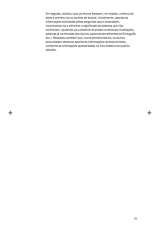 Em seguida, solicitou que os alunos fizessem, em duplas, a leitura do
texto e orientou-os no sentido de buscar, inicialmente, apenas as
informações solicitadas pelas perguntas que o antecedem,
incentivando-os a adivinhar o significado de palavras que não
conheciam, ajudando-os a observar as pistas contextuais (ilustrações,
palavras já conhecidas dos alunos, palavras semelhantes ao Português,
etc.). Ressaltou também que, numa primeira leitura, os alunos
procurassem observar apenas as informações centrais do texto,
conforme as orientações apresentadas no livro didático do qual foi
extraído.




                                                                  120
 