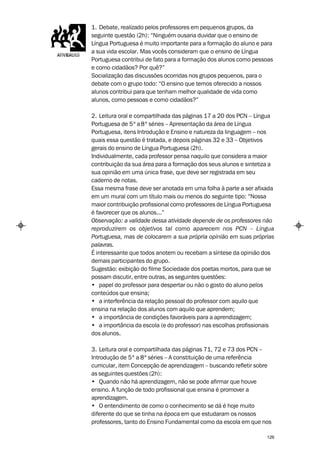 1. Debate, realizado pelos professores em pequenos grupos, da
seguinte questão (2h): “Ninguém ousaria duvidar que o ensino de
Língua Portuguesa é muito importante para a formação do aluno e para
a sua vida escolar. Mas vocês consideram que o ensino de Língua
Portuguesa contribui de fato para a formação dos alunos como pessoas
e como cidadãos? Por quê?”
Socialização das discussões ocorridas nos grupos pequenos, para o
debate com o grupo todo: “O ensino que temos oferecido a nossos
alunos contribui para que tenham melhor qualidade de vida como
alunos, como pessoas e como cidadãos?”

2. Leitura oral e compartilhada das páginas 17 a 20 dos PCN – Língua
Portuguesa de 5ª a 8ª séries – Apresentação da área de Língua
Portuguesa, itens Introdução e Ensino e natureza da linguagem – nos
quais essa questão é tratada, e depois páginas 32 e 33 – Objetivos
gerais do ensino de Língua Portuguesa (2h).
Individualmente, cada professor pensa naquilo que considera a maior
contribuição da sua área para a formação dos seus alunos e sintetiza a
sua opinião em uma única frase, que deve ser registrada em seu
caderno de notas.
Essa mesma frase deve ser anotada em uma folha à parte a ser afixada
em um mural com um título mais ou menos do seguinte tipo: “Nossa
maior contribuição profissional como professores de Língua Portuguesa
é favorecer que os alunos...”
Observação: a validade dessa atividade depende de os professores não
reproduzirem os objetivos tal como aparecem nos PCN – Língua
Portuguesa, mas de colocarem a sua própria opinião em suas próprias
palavras.
É interessante que todos anotem ou recebam a síntese da opinião dos
demais participantes do grupo.
Sugestão: exibição do filme Sociedade dos poetas mortos, para que se
possam discutir, entre outras, as seguintes questões:
• papel do professor para despertar ou não o gosto do aluno pelos
conteúdos que ensina;
• a interferência da relação pessoal do professor com aquilo que
ensina na relação dos alunos com aquilo que aprendem;
• a importância de condições favoráveis para a aprendizagem;
• a importância da escola (e do professor) nas escolhas profissionais
dos alunos.

3. Leitura oral e compartilhada das páginas 71, 72 e 73 dos PCN –
Introdução de 5ª a 8ª séries – A constituição de uma referência
curricular, item Concepção de aprendizagem – buscando refletir sobre
as seguintes questões (2h):
• Quando não há aprendizagem, não se pode afirmar que houve
ensino. A função de todo profissional que ensina é promover a
aprendizagem.
• O entendimento de como o conhecimento se dá é hoje muito
diferente do que se tinha na época em que estudaram os nossos
professores, tanto do Ensino Fundamental como da escola em que nos

                                                                   126
 