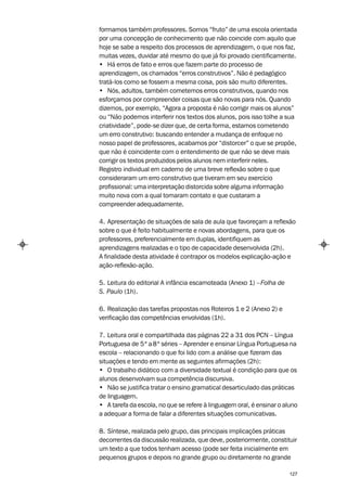formamos também professores. Somos “fruto” de uma escola orientada
por uma concepção de conhecimento que não coincide com aquilo que
hoje se sabe a respeito dos processos de aprendizagem, o que nos faz,
muitas vezes, duvidar até mesmo do que já foi provado cientificamente.
• Há erros de fato e erros que fazem parte do processo de
aprendizagem, os chamados “erros construtivos”. Não é pedagógico
tratá-los como se fossem a mesma coisa, pois são muito diferentes.
• Nós, adultos, também cometemos erros construtivos, quando nos
esforçamos por compreender coisas que são novas para nós. Quando
dizemos, por exemplo, “Agora a proposta é não corrigir mais os alunos”
ou “Não podemos interferir nos textos dos alunos, pois isso tolhe a sua
criatividade”, pode-se dizer que, de certa forma, estamos cometendo
um erro construtivo: buscando entender a mudança de enfoque no
nosso papel de professores, acabamos por “distorcer” o que se propõe,
que não é coincidente com o entendimento de que não se deve mais
corrigir os textos produzidos pelos alunos nem interferir neles.
Registro individual em caderno de uma breve reflexão sobre o que
consideraram um erro construtivo que tiveram em seu exercício
profissional: uma interpretação distorcida sobre alguma informação
muito nova com a qual tomaram contato e que custaram a
compreender adequadamente.

4. Apresentação de situações de sala de aula que favoreçam a reflexão
sobre o que é feito habitualmente e novas abordagens, para que os
professores, preferencialmente em duplas, identifiquem as
aprendizagens realizadas e o tipo de capacidade desenvolvida (2h).
A finalidade desta atividade é contrapor os modelos explicação-ação e
ação-reflexão-ação.

5. Leitura do editorial A infância escamoteada (Anexo 1) – Folha de
S. Paulo (1h).

6. Realização das tarefas propostas nos Roteiros 1 e 2 (Anexo 2) e
verificação das competências envolvidas (1h).

7. Leitura oral e compartilhada das páginas 22 a 31 dos PCN – Língua
Portuguesa de 5ª a 8ª séries – Aprender e ensinar Língua Portuguesa na
escola – relacionando o que foi lido com a análise que fizeram das
situações e tendo em mente as seguintes afirmações (2h):
• O trabalho didático com a diversidade textual é condição para que os
alunos desenvolvam sua competência discursiva.
• Não se justifica tratar o ensino gramatical desarticulado das práticas
de linguagem.
• A tarefa da escola, no que se refere à linguagem oral, é ensinar o aluno
a adequar a forma de falar a diferentes situações comunicativas.

8. Síntese, realizada pelo grupo, das principais implicações práticas
decorrentes da discussão realizada, que deve, posteriormente, constituir
um texto a que todos tenham acesso (pode ser feita inicialmente em
pequenos grupos e depois no grande grupo ou diretamente no grande

                                                                       127
 