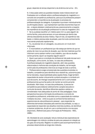 grupo: depende do tempo disponível e da dinâmica da turma – 2h).

9. A discussão sobre as questões tratadas neste módulo devem ser
finalizadas com a reflexão sobre a profissionalização do magistério e o
conceito de competência profissional, para que os professores possam
compreender a importância da atualização no processo de
profissionalização da categoria. A proposta é que leiam individualmente
as afirmações abaixo – que representam opiniões recorrentes hoje em
dia – e depois debatam coletivamente seu posicionamento a respeito
da importância da atualização profissional no caso do magistério (2h):
• Se eu pudesse escolher um médico para mim ou para alguém da
minha família, procuraria sempre um que estivesse por dentro das
últimas descobertas da área médica. Hoje em dia, só experiência não
basta: o médico precisa estar atualizado, pois há muito conhecimento
novo sendo produzido rapidamente.
• Eu, se precisar de um advogado, vou procurar um muito bem
informado.
• É inconcebível um profissional que não esteja por dentro do que se
produz de novo na sua área de atuação, que não leia materiais que lhe
informem como realizar melhor o seu trabalho, que não se atualize
continuamente. Quem vai respeitar alguém assim?
• Quem quer para si a condição de profissional não pode recusar-se à
atualização, como ocorre, às vezes, no caso dos professores.
A profissionalização do magistério depende, além das questões
relacionadas à melhoria das condições de trabalho, de formação
continuada de professores e técnicos ao longo de toda a carreira.
• Profissionalismo exige compreensão das questões envolvidas no
trabalho, competência para identificá-las e resolvê-las, autonomia para
tomar decisões, responsabilidade pelas opções feitas. Exige também
capacidade de avaliar criticamente a própria atuação e o contexto em
que ela ocorre, de interagir cooperativamente com a comunidade
profissional da qual se faz parte e de manter-se continuamente
atualizado. Além disso, no caso dos professores, é preciso ter
competência para elaborar coletivamente o projeto educativo e
curricular da escola, identificar diferentes opções e adotar as
consideradas mais adequadas do ponto de vista pedagógico. Essa
perspectiva traz para a formação de professores o conceito de
competência profissional, entendida como a capacidade de mobilizar
múltiplos recursos – entre os quais os conhecimentos teóricos e
experienciais da vida profissional e pessoal – para responder às
diferentes demandas colocadas pelo exercício da profissão, ou seja, a
capacidade de responder aos desafios inerentes à prática, de identificar
e resolver problemas, de pôr em uso o conhecimento e os recursos
disponíveis. (Referenciais para a Formação de Professores – MEC,
1999.)

10. Atividade de auto-avaliação: leitura individual das expectativas de
aprendizagem do módulo e análise do percurso pessoal em relação ao
seu grau de conquista. Registro no caderno para acompanhamento do
processo desenvolvido ao longo dos módulos.

                                                                     128
 