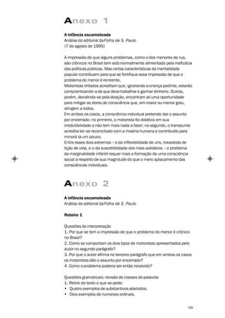 Anexo 1
A infância escamoteada
Análise do editorial da Folha de S. Paulo
(7 de agosto de 1995)

A impressão de que alguns problemas, como o dos menores de rua,
são crônicos no Brasil tem sido normalmente alimentada pela ineficácia
das políticas públicas. Mas certas características da mentalidade
popular contribuem para que se fortifique essa impressão de que o
problema do menor é renitente.
Motoristas irritados acreditam que, ignorando a criança pedinte, estarão
conscientizando-a de que deve trabalhar e ganhar dinheiro. Outros,
porém, decidindo-se pela doação, encontram ali uma oportunidade
para mitigar as dores de consciência que, em maior ou menor grau,
atingem a todos.
Em ambos os casos, a consciência individual pretende dar o assunto
por encerrado: no primeiro, o motorista foi didático em sua
irredutibilidade e não tem mais nada a fazer; no segundo, o transeunte
acredita ter-se reconciliado com a miséria humana e contribuído para
minorá-la um pouco.
Entre esses dois extremos – o da inflexibilidade de uns, travestida de
lição de vida, e o da suscetibilidade dos mais solidários – o problema
da marginalidade infantil requer mais a formação de uma consciência
social a respeito de sua magnitude do que o mero aplacamento das
consciências individuais.



Anexo 2
A infância escamoteada
Análise do editorial da Folha de S. Paulo

Roteiro 1

Questões de interpretação
1. Por que se tem a impressão de que o problema do menor é crônico
no Brasil?
2. Como se comportam os dois tipos de motoristas apresentados pelo
autor no segundo parágrafo?
3. Por que o autor afirma no terceiro parágrafo que em ambos os casos
os motoristas dão o assunto por encerrado?
4. Como o problema poderia ser então resolvido?

Questões gramaticais: revisão de classes de palavras
1. Retire do texto o que se pede:
• Quatro exemplos de substantivos abstratos.
• Dois exemplos de numerais ordinais.


                                                                     129
 