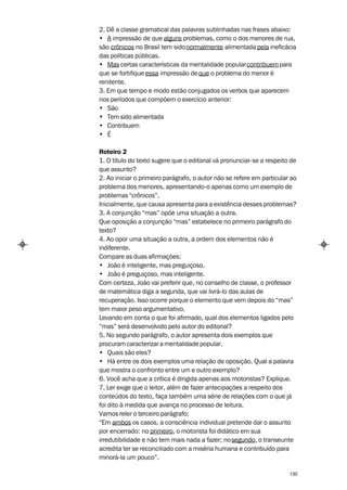 2. Dê a classe gramatical das palavras sublinhadas nas frases abaixo:
• A impressão de que alguns problemas, como o dos menores de rua,
são crônicos no Brasil tem sido normalmente alimentada pela ineficácia
das políticas públicas.
• Mas certas características da mentalidade popular contribuem para
que se fortifique essa impressão de que o problema do menor é
renitente.
3. Em que tempo e modo estão conjugados os verbos que aparecem
nos períodos que compõem o exercício anterior:
• São
• Tem sido alimentada
• Contribuem
• É

Roteiro 2
1. O título do texto sugere que o editorial vá pronunciar-se a respeito de
que assunto?
2. Ao iniciar o primeiro parágrafo, o autor não se refere em particular ao
problema dos menores, apresentando-o apenas como um exemplo de
problemas “crônicos”.
Inicialmente, que causa apresenta para a existência desses problemas?
3. A conjunção “mas” opõe uma situação a outra.
Que oposição a conjunção “mas” estabelece no primeiro parágrafo do
texto?
4. Ao opor uma situação a outra, a ordem dos elementos não é
indiferente.
Compare as duas afirmações:
• João é inteligente, mas preguiçoso.
• João é preguiçoso, mas inteligente.
Com certeza, João vai preferir que, no conselho de classe, o professor
de matemática diga a segunda, que vai livrá-lo das aulas de
recuperação. Isso ocorre porque o elemento que vem depois do “mas”
tem maior peso argumentativo.
Levando em conta o que foi afirmado, qual dos elementos ligados pelo
“mas” será desenvolvido pelo autor do editorial?
5. No segundo parágrafo, o autor apresenta dois exemplos que
procuram caracterizar a mentalidade popular.
• Quais são eles?
• Há entre os dois exemplos uma relação de oposição. Qual a palavra
que mostra o confronto entre um e outro exemplo?
6. Você acha que a crítica é dirigida apenas aos motoristas? Explique.
7. Ler exige que o leitor, além de fazer antecipações a respeito dos
conteúdos do texto, faça também uma série de relações com o que já
foi dito à medida que avança no processo de leitura.
Vamos reler o terceiro parágrafo:
“Em ambos os casos, a consciência individual pretende dar o assunto
por encerrado: no primeiro, o motorista foi didático em sua
irredutibilidade e não tem mais nada a fazer; no segundo, o transeunte
acredita ter se reconciliado com a miséria humana e contribuído para
minorá-la um pouco”.

                                                                       130
 