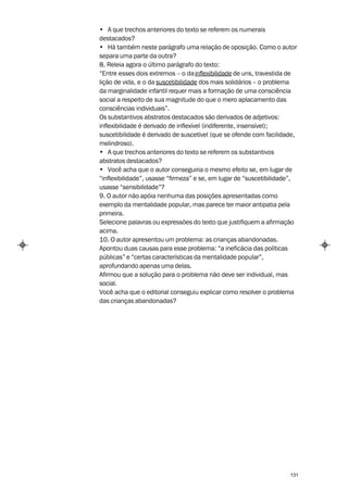 • A que trechos anteriores do texto se referem os numerais
destacados?
• Há também neste parágrafo uma relação de oposição. Como o autor
separa uma parte da outra?
8. Releia agora o último parágrafo do texto:
“Entre esses dois extremos – o da inflexibilidade de uns, travestida de
lição de vida, e o da suscetibilidade dos mais solidários – o problema
da marginalidade infantil requer mais a formação de uma consciência
social a respeito de sua magnitude do que o mero aplacamento das
consciências individuais”.
Os substantivos abstratos destacados são derivados de adjetivos:
inflexibilidade é derivado de inflexível (indiferente, insensível);
suscetibilidade é derivado de suscetível (que se ofende com facilidade,
melindroso).
• A que trechos anteriores do texto se referem os substantivos
abstratos destacados?
• Você acha que o autor conseguiria o mesmo efeito se, em lugar de
“inflexibilidade”, usasse “firmeza” e se, em lugar de “suscetibilidade”,
usasse “sensibilidade”?
9. O autor não apóia nenhuma das posições apresentadas como
exemplo da mentalidade popular, mas parece ter maior antipatia pela
primeira.
Selecione palavras ou expressões do texto que justifiquem a afirmação
acima.
10. O autor apresentou um problema: as crianças abandonadas.
Apontou duas causas para esse problema: “a ineficácia das políticas
públicas” e “certas características da mentalidade popular”,
aprofundando apenas uma delas.
Afirmou que a solução para o problema não deve ser individual, mas
social.
Você acha que o editorial conseguiu explicar como resolver o problema
das crianças abandonadas?




                                                                     131
 