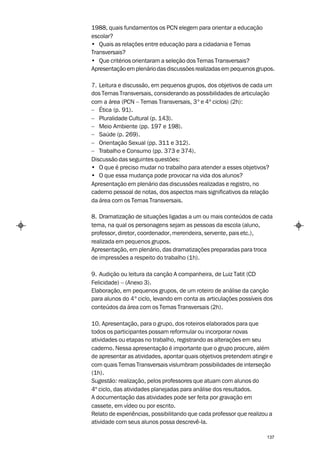 1988, quais fundamentos os PCN elegem para orientar a educação
escolar?
• Quais as relações entre educação para a cidadania e Temas
Transversais?
• Que critérios orientaram a seleção dos Temas Transversais?
Apresentação em plenário das discussões realizadas em pequenos grupos.

7. Leitura e discussão, em pequenos grupos, dos objetivos de cada um
dos Temas Transversais, considerando as possibilidades de articulação
com a área (PCN – Temas Transversais, 3º e 4º ciclos) (2h):
– Ética (p. 91).
– Pluralidade Cultural (p. 143).
– Meio Ambiente (pp. 197 e 198).
– Saúde (p. 269).
– Orientação Sexual (pp. 311 e 312).
– Trabalho e Consumo (pp. 373 e 374).
Discussão das seguintes questões:
• O que é preciso mudar no trabalho para atender a esses objetivos?
• O que essa mudança pode provocar na vida dos alunos?
Apresentação em plenário das discussões realizadas e registro, no
caderno pessoal de notas, dos aspectos mais significativos da relação
da área com os Temas Transversais.

8. Dramatização de situações ligadas a um ou mais conteúdos de cada
tema, na qual os personagens sejam as pessoas da escola (aluno,
professor, diretor, coordenador, merendeira, servente, pais etc.),
realizada em pequenos grupos.
Apresentação, em plenário, das dramatizações preparadas para troca
de impressões a respeito do trabalho (1h).

9. Audição ou leitura da canção A companheira, de Luiz Tatit (CD
Felicidade) – (Anexo 3).
Elaboração, em pequenos grupos, de um roteiro de análise da canção
para alunos do 4º ciclo, levando em conta as articulações possíveis dos
conteúdos da área com os Temas Transversais (2h).

10. Apresentação, para o grupo, dos roteiros elaborados para que
todos os participantes possam reformular ou incorporar novas
atividades ou etapas no trabalho, registrando as alterações em seu
caderno. Nessa apresentação é importante que o grupo procure, além
de apresentar as atividades, apontar quais objetivos pretendem atingir e
com quais Temas Transversais vislumbram possibilidades de interseção
(1h).
Sugestão: realização, pelos professores que atuam com alunos do
4º ciclo, das atividades planejadas para análise dos resultados.
A documentação das atividades pode ser feita por gravação em
cassete, em vídeo ou por escrito.
Relato de experiências, possibilitando que cada professor que realizou a
atividade com seus alunos possa descrevê-la.

                                                                     137
 