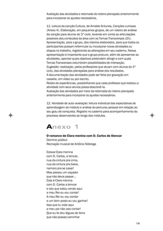 Avaliação das atividades e retomada do roteiro planejado anteriormente
para incorporar os ajustes necessários.

11. Leitura da canção Cultura, de Arnaldo Antunes, Canções curiosas
(Anexo 4). Elaboração, em pequenos grupos, de um roteiro de análise
da canção para alunos do 3º ciclo, levando em conta as articulações
possíveis dos conteúdos da área com os Temas Transversais (2h).
Apresentação, para o grupo, dos roteiros elaborados, para que todos os
participantes possam reformular ou incorporar novas atividades ou
etapas no trabalho, registrando as alterações em seu caderno. Nessa
apresentação é importante que o grupo procure, além de apresentar as
atividades, apontar quais objetivos pretendem atingir e com quais
Temas Transversais vislumbram possibilidades de interseção.
Sugestão: realização, pelos professores que atuam com alunos do 3 º
ciclo, das atividades planejadas para análise dos resultados.
A documentação das atividades pode ser feita por gravação em
cassete, em vídeo ou por escrito.
Relato de experiências, possibilitando que cada professor que realizou a
atividade com seus alunos possa descrevê-la.
Avaliação das atividades por meio da retomada do roteiro planejado
anteriormente para incorporar os ajustes necessários.

12. Atividade de auto-avaliação: leitura individual das expectativas de
aprendizagem do módulo e análise do percurso pessoal em relação ao
seu grau de conquista. Registro no caderno para acompanhamento do
processo desenvolvido ao longo dos módulos.


Anexo 1
O romance de Clara menina com D. Carlos de Alencar
Domínio público
Recriação musical de Antônio Nóbrega

Estava Clara menina
com D. Carlos, a brincar,
nua da cintura pra cima,
nua da cintura pra baixo,
namoro pra se casar!
Mas passou um caçador
que não devia passar...
Esta é Clara menina
com D. Carlos a brincar
e isto que estou vendo aqui
a meu Rei eu vou contar!
A meu Rei eu vou contar
e um bom posto eu vou ganhar!
Isso que tu viste aqui
a meu pai não vais contar!
Que eu te dou léguas de terra
que não possas caminhar

                                                                     138
 