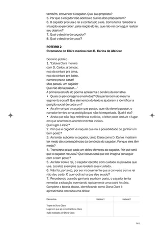 também, convencer o caçador. Qual sua proposta?
5. Por que o caçador não aceitou o que os dois propuseram?
6. O caçador procura o rei e conta tudo a ele. Como tenta remediar a
situação ao perceber, pela reação do rei, que não vai conseguir realizar
seu objetivo?
7. Qual o destino do caçador?
8. Qual o destino do casal?

ROTEIRO 2
O romance de Clara menina com D. Carlos de Alencar

Domínio público
1. “Estava Clara menina
com D. Carlos, a brincar,
nua da cintura pra cima,
nua da cintura pra baixo,
namoro pra se casar!
Mas passou um caçador
Que não devia passar...”
A primeira estrofe do poema apresenta o cenário da narrativa.
• Quais os personagens envolvidos? Eles pertencem ao mesmo
segmento social? Que elementos do texto o ajudaram a identificar a
posição social de cada um?
• Ao afirmar que o caçador que passou que não deveria passar, o
narrador lembra uma proibição que não foi respeitada. Qual é ela?
• Ainda que não faça referência explícita, o leitor pode deduzir o lugar
em que ocorrem os acontecimentos iniciais.
Que lugar é esse?
2. Por que o caçador vê naquilo que viu a possibilidade de ganhar um
bom posto?
3. Ao tentar subornar o caçador, tanto Clara como D. Carlos mostram
ter medo das conseqüências da denúncia do caçador. Por que eles têm
medo?
4. Transcreva o que cada um deles ofereceu ao caçador. Por que será
que o caçador recusou? Que coisas será que ele imagina conseguir
com o bom posto?
5. Ao falar com o rei, o caçador escolhe com cuidado as palavras que
usa. Localize exemplos que revelem esse cuidado.
6. Não foi, portanto, por ser inconveniente que a conversa com o rei
não deu certo. O que você acha que deu errado?
7. Percebendo que não ganharia seu bom posto, o caçador tenta
remediar a situação inventando rapidamente uma outra história.
Complete a tabela abaixo, identificando como Dona Clara é
apresentada em cada uma delas:

Elementos                             História 1           História 2

Trajes de Dona Clara
Lugar em que se encontra Dona Clara
Ação realizada por Dona Clara



                                                                        141
 
