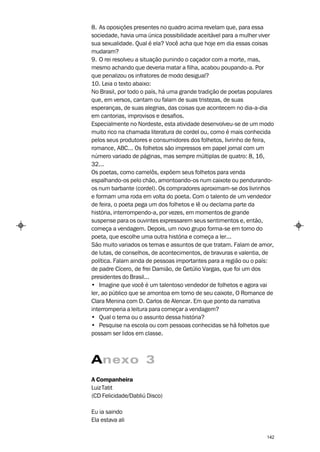 8. As oposições presentes no quadro acima revelam que, para essa
sociedade, havia uma única possibilidade aceitável para a mulher viver
sua sexualidade. Qual é ela? Você acha que hoje em dia essas coisas
mudaram?
9. O rei resolveu a situação punindo o caçador com a morte, mas,
mesmo achando que deveria matar a filha, acabou poupando-a. Por
que penalizou os infratores de modo desigual?
10. Leia o texto abaixo:
No Brasil, por todo o país, há uma grande tradição de poetas populares
que, em versos, cantam ou falam de suas tristezas, de suas
esperanças, de suas alegrias, das coisas que acontecem no dia-a-dia
em cantorias, improvisos e desafios.
Especialmente no Nordeste, esta atividade desenvolveu-se de um modo
muito rico na chamada literatura de cordel ou, como é mais conhecida
pelos seus produtores e consumidores dos folhetos, livrinho de feira,
romance, ABC... Os folhetos são impressos em papel jornal com um
número variado de páginas, mas sempre múltiplas de quatro: 8, 16,
32...
Os poetas, como camelôs, expõem seus folhetos para venda
espalhando-os pelo chão, amontoando-os num caixote ou pendurando-
os num barbante (cordel). Os compradores aproximam-se dos livrinhos
e formam uma roda em volta do poeta. Com o talento de um vendedor
de feira, o poeta pega um dos folhetos e lê ou declama parte da
história, interrompendo-a, por vezes, em momentos de grande
suspense para os ouvintes expressarem seus sentimentos e, então,
começa a vendagem. Depois, um novo grupo forma-se em torno do
poeta, que escolhe uma outra história e começa a ler...
São muito variados os temas e assuntos de que tratam. Falam de amor,
de lutas, de conselhos, de acontecimentos, de bravuras e valentia, de
política. Falam ainda de pessoas importantes para a região ou o país:
de padre Cícero, de frei Damião, de Getúlio Vargas, que foi um dos
presidentes do Brasil...
• Imagine que você é um talentoso vendedor de folhetos e agora vai
ler, ao público que se amontoa em torno de seu caixote, O Romance de
Clara Menina com D. Carlos de Alencar. Em que ponto da narrativa
interromperia a leitura para começar a vendagem?
• Qual o tema ou o assunto dessa história?
• Pesquise na escola ou com pessoas conhecidas se há folhetos que
possam ser lidos em classe.



Anexo 3
A Companheira
Luiz Tatit
(CD Felicidade/Dabliú Disco)

Eu ia saindo
Ela estava ali

                                                                   142
 