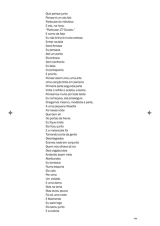 Quis pensar junto
Pensar é um ato tão
Particular do indivíduo
E ela, na hora:
“Particular, É? Duvido.”
E como de fato
Eu não tinha lá muita certeza
Entrei na dela
Senti firmeza
Eu pensava
Até um ponto
Ela entrava
Sem confronto
Eu fazia
O contraponto
E pronto.
Pensar assim virou uma arte
Uma canção feita em parceria
Primeira parte segunda parte
Volta o refrão e acabou a teoria
Pensamos muito por toda tarde
Eu começava, ela prosseguia
Chegamos mesmo, modéstia a parte,
A uma pequena filosofia
Foi nessa noite
Que bem ali
No portão da frente
Eu fiquei triste
Ela ficou junto
E a melancolia foi
Tomando conta da gente
Desintegrados
Éramos nada em conjunto
Quem nos olhava só via
Dois vagabundos
Andando assim meio
Moribundos
Eu tombava
Numa esquina
Ela caía
Por cima
Um coitado
E uma dama
Dois na lama
Mas durou pouco
Foi só uma noite
E felizmente
Eu sarei logo
Ela sarou junto
E a euforia

                                    144
 