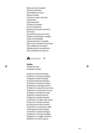 Bateu em cheio na gente
Sentíamos ter toda
A felicidade do mundo
Olhava a cidade
E achava a coisa mais linda
E ela achava
Mais linda ainda
Eu fazia uma poesia
Ela lia e declamava
Qualquer coisa que eu escrevia
Ela amava
Isso também durou só um dia
Chegou a noite acabou a alegria
Voltou a fria realidade
Aquela coisa bem na metade
Mas nunca a metade foi tão inteira
Uma medida que se supera
Metade ela era a companheira
Outra metade era eu que era



Anexo 4
Cultura
Arnaldo Antunes
(Canções curiosas)

O girino é o peixinho do sapo
O silêncio é o começo do papo.
O bigode é a antena do gato.
O cavalo é pasto do carrapato.
O cabrito é o cordeiro da cabra.
O pescoço é a barriga da cobra.
O leitão é um porquinho mais novo.
A galinha é um pouquinho do ovo.
O desejo é o começo do corpo.
Engordar é a tarefa do porco.
A cegonha é a girafa do ganso.
O cachorro é um lobo mais manso.
O escuro é a metade da zebra.
As raízes são as veias da seiva.
O camelo é um cavalo sem sede.
Tartaruga por dentro é parede.
O potrinho é o bezerro da égua.
A batalha é o começo da trégua.
Papagaio é um dragão miniatura.
Bactéria num meio é cultura.




                                     145
 