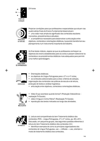 24 horas




Propiciar condições para que professores e especialistas que atuam nas
quatro séries finais do Ensino Fundamental desenvolvam:
• uma visão mais ampla do significado dos conteúdos escolares
(conceitos, procedimentos e atitudes);
• a competência necessária para desenvolver a articulação entre
objetivos, conteúdos e orientações didáticas, buscando transformar seu
planejamento num instrumento importante de trabalho.



Ao final deste módulo, espera-se que os professores conheçam os
objetivos de ensino estabelecidos para os ciclos e possam selecionar os
conteúdos e os procedimentos didáticos mais adequados para permitir
uma melhor aprendizagem.




• Orientações didáticas;
• os objetivos de Língua Portuguesa para o 3º e o 4º ciclos;
• os conteúdos selecionados para a área: critérios de seleção,
organização dos conteúdos nas práticas de escuta e de leitura,
produção de textos e análise lingüística;
• articulação entre objetivos, conteúdos e orientações didáticas.



• Vídeo O que acontece quando lemos? (Produção Videociência –
realização TV Escola);
• vídeo A língua é minha Pátria? (Realização TV Escola);
• reprodução dos textos indicados ao longo das atividades.




1. Leitura oral compartilhada do item Tratamento didático dos
conteúdos (PCN – Língua Portuguesa, 3º e 4º ciclos, pp. 65 a 67).
Discussão, em pequenos grupos, das seguintes questões referentes à
leitura do item Tratamento didático dos conteúdos (1h):
• Identificar exemplos de como os princípios organizadores dos
conteúdos de Língua Portuguesa, uso → reflexão → uso, orientam o
modo de tratamento didático dos conteúdos.

                                                                    149
 