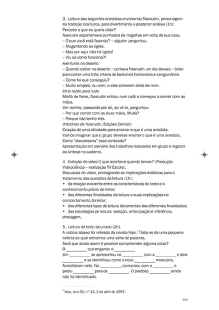 3. Leitura das seguintes anedotas envolvendo Nasrudin, personagem
da tradição oral turca, para divertimento e posterior análise (1h):
Percebe o que eu quero dizer?
Nasrudin esparramava punhados de migalhas em volta de sua casa.
– O que você está fazendo? – alguém perguntou.
– Afugentando os tigres.
– Mas por aqui não há tigres!
– Viu só como funciona?!
Aventuras no deserto
– Quando estive no deserto – contava Nasrudin um dia desses – botei
para correr uma tribo inteira de beduínos horrorosos e sanguinários.
– Como foi que conseguiu?
– Muito simples: eu corri, e eles correram atrás de mim.
Uma razão para tudo
Morto de fome, Nasrudin entrou num café e começou a comer com as
mãos.
Um vizinho, passando por ali, ao vê-lo, perguntou:
– Por que comer com as duas mãos, Mullá?
– Porque não tenho três.
(Histórias de Nasrudin, Edições Dervish)
Criação de uma atividade para ensinar o que é uma anedota.
Vamos imaginar que o grupo devesse ensinar o que é uma anedota.
Como “discretizaria” esse conteúdo?
Apresentação em plenário dos trabalhos realizados em grupo e registro
da síntese no caderno.

4. Exibição do vídeo O que acontece quando lemos? (Produção
Videociência – realização TV Escola).
Discussão do vídeo, privilegiando as implicações didáticas para o
tratamento das questões da leitura (1h):
• da relação existente entre as características do texto e o
conhecimento prévio do leitor;
• das diferentes finalidades da leitura e suas implicações no
comportamento do leitor;
• dos diferentes tipos de leitura decorrentes das diferentes finalidades;
• das estratégias de leitura: seleção, antecipação e inferência,
checagem.

5. Leitura de texto lacunado (2h).
A notícia abaixo foi retirada da revista Veja.1 Trata-se de uma pequena
notícia da qual retiramos uma série de palavras.
Será que ainda assim é possível compreender alguma coisa?
O __________ que enganou o __________
Um __________ se apresentou no __________ com a __________ e dois
__________ e se identificou como o novo __________ mexicano.
Acreditaram nele. Na __________, conversou com o __________ e
pediu __________ para os __________. O piedoso __________ ainda
não foi identificado.


1
    Veja, ano 30, nº 13, 2 de abril de 1997.

                                                                      151
 