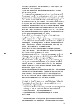 Formulação de perguntas, em pequenos grupos, para obtenção das
palavras que foram suprimidas.
Por exemplo, para o título, poderíamos perguntar para a primeira
lacuna: Quem enganou?
Para a segunda lacuna, a pergunta poderia ser: Quem foi enganado?
Discussão das questões formuladas, procurando identificar os elos de
ligação existentes entre elas para manter a coerência do texto. Assim,
para a terceira lacuna, não bastaria apenas identificar a pergunta
“Quem se apresentou?”, mas também, como se relaciona com o título
da notícia, que é um dos responsáveis para ajudar o leitor a construir
expectativas acerca do conteúdo do texto, inferir que a pessoa que se
apresentou é a mesma que enganou alguém. Para algumas lacunas
pode haver mais de uma pergunta possível. Neste caso, o coordenador
acolhe apenas aquelas que puderem ajustar-se de modo coerente ao
sentido que vem sendo construído pelo grupo.
Construção de uma síntese para identificar as informações que
conseguiram inferir, como, por exemplo:
Alguém se apresentou em algum lugar com alguém e mais dois objetos
ou duas outras pessoas e se identificou falsamente como alguém que
exerce alguma função/cargo público no México. Acreditaram nele. Em
algum lugar ou tempo, conversou com o enganado, pediu algo para
alguém. O enganador ainda não foi identificado.
Reflexão em grupo a respeito da importância das estratégias de
inferência e checagem e dos desdobramentos dessas constatações
para o tratamento do vocabulário nos textos.
Leitura do texto da notícia para oferecer as respostas que contêm as
palavras que foram retiradas, partindo, inicialmente, do título: Quem
enganou? Um homem. Quem foi enganado? O papa.
Preenchimento das lacunas, agora com as palavras concretas, já que a
palavra papa ativa o conhecimento prévio, por exemplo: Onde? No
Vaticano. Quando? Na audiência pública da quarta-feira (Se houver
alguém no grupo que saiba que o papa recebe às quartas-feiras).
O homem que enganou o papa
Um farsante se apresentou no Vaticano com a mulher e dois filhos e se
identificou como o novo embaixador mexicano. Acreditaram nele. Na
audiência pública da quarta-feira, conversou com o papa e pediu
bênção para os filhos. O piedoso malandro ainda não foi identificado.
Registro das reflexões a respeito do processo de leitura.

6. Exibição do vídeo A língua é minha Pátria? (Realização TV Escola)
Discussão do vídeo, privilegiando as implicações didáticas para a
prática de análise lingüística (1h):
• da discriminação das variedades lingüísticas de menor prestígio social;
• da crença no mito de que existe uma única maneira de falar;
• do equívoco de que a escrita representa a fala;
• dos diferentes usos da linguagem em função da situação
comunicativa.

7. Leitura e discussão, em pequenos grupos, do tratamento didático
sugerido para cada uma das práticas: Prática de escuta de textos orais

                                                                      152
 