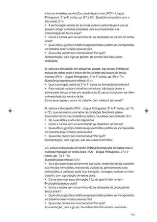 e leitura de textos escritos/Escuta de textos orais (PCN – Língua
Portuguesa, 3º e 4º ciclos, pp. 67 a 69). Questões propostas para a
discussão (1h):
• A participação atenta do aluno às aulas é suficiente para que se
possam atingir as metas propostas para a compreensão e a
interpretação de textos orais?
• Como a escola vem encaminhando as atividades de escuta de textos
orais?
• Quais das sugestões didáticas apresentadas podem ser incorporadas
no trabalho desenvolvido pela escola?
• Quais não podem ser incorporadas? Por quê?
Apresentação, para o grupo grande, da síntese das discussões
realizadas.

8. Leitura e discussão, em pequenos grupos, dos textos: Prática de
escuta de textos orais e leitura de textos escritos/Leitura de textos
escritos (PCN – Língua Portuguesa, 3º e 4º ciclos, pp. 69 a 74).
Questões propostas para reflexão (1h):
• Qual a principal tarefa do 3º e 4º ciclos na formação de leitores?
• Para realizar um bom trabalho com leitura, não basta deixar a
diversidade textual entrar em sala de aula. É preciso considerar também
a diversidade dos modos de ler.
Como levar isso em conta no trabalho com a leitura de textos?

9. Leitura e discussão (PCN – Língua Portuguesa, 3º e 4º ciclos, pp. 71
e 72), que apresenta uma série de condições favoráveis para o
desenvolvimento da competência leitora. Questões para reflexão (1h):
• De quais delas ainda não dispomos?
• Como a escola vem encaminhando as atividades de leitura?
• Quais das sugestões didáticas apresentadas podem ser incorporadas
no trabalho desenvolvido pela escola?
• Quais não podem ser incorporadas? Por quê?
Apresentação, para o grupo, das discussões ocorridas.

10. Leitura e discussão do trecho Prática de produção de textos orais e
escritos/Produção de textos orais (PCN – Língua Portuguesa, 3º e 4º
ciclos, pp. 74 e 75).
Questões para reflexão (1h):
• Se o aluno participa ativamente das aulas, respondendo às questões
que lhe são formuladas, levantando dúvidas ou apresentando suas
colocações, o professor pode ficar tranqüilo: conseguiu realizar um bom
trabalho com a produção de textos orais.
• Como examinar essa afirmação à luz do que foi lido no item
Produção de textos orais?
• Como a escola vem encaminhando as atividades de produção de
textos orais?
• Quais das sugestões didáticas apresentadas podem ser incorporadas
ao trabalho desenvolvido pela escola?
• Quais não podem ser incorporadas? Por quê?
Apresentação, para o grupo, da síntese das discussões realizadas.

                                                                    153
 