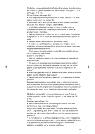 11. Leitura e discussão dos textos Prática de produção de textos orais e
escritos/Produção de textos escritos (PCN – Língua Portuguesa, 3º e 4º
ciclos, pp. 75 a 78).
Afirmações para discussão (2h):
• Não dá para ensinar ninguém a produzir texto. A escrita é um dom:
alguns nascem com ele, outros não.
• O trabalho com a produção de textos termina quando o professor
devolve o texto do aluno corrigido e comentado.
• A atividade realizada em grupos funciona muito bem para a
compreensão de textos e a preparação de trabalhos. A tarefa de
produzir textos é individual.
• Não se deve interferir no texto do aluno, porque isso poderia inibir a
sua produção e, afinal, todos têm direito de expressar seus pontos de
vista.
• Refazer textos é a mesma coisa que passar a limpo.
• É melhor não pedir aos alunos que passem a limpo os textos
produzidos, porque senão da próxima vez produzirão textos curtos para
não precisarem escrever muito.
• Pedir para os alunos produzirem textos dá muito trabalho, porque
não é fácil corrigir tudo depois.
Questões para reflexão:
• Como a escola vem encaminhando as atividades de produção de
textos escritos?
• De que modo as categorias propostas para se ensinar a produzir
textos – transcrição, reprodução, decalque e autoria (pp. 76 e 77) –
podem ajudar o professor a orientar seus alunos na produção de
textos?
• Como as sugestões didáticas apresentadas para a refacção de textos
podem facilitar o trabalho do professor?
• Quais das sugestões didáticas podem ser incorporadas ao trabalho
escolar?
Sugestão: os professores podem trazer para os próximos encontros
textos produzidos por seus alunos, para organizar atividades de ensino
que permitam a eles ampliar os recursos de que dispõem para escrever.
Apresentação, para o grupo, da síntese das discussões realizadas.

12. Leitura e discussão, em pequenos grupos, do texto Prática de
análise lingüística (PCN – Língua Portuguesa, 3º e 4º ciclos, pp. 78
a 86).
Questões para reflexão (1h):
• O documento afirma que “análise lingüística não é uma nova
denominação para ensino de gramática”.
Leiam os conteúdos propostos para a Prática de análise lingüística
(PCN – Língua Portuguesa, 3º e 4º ciclos, pp. 59 a 63) e assinalem
aqueles que não constam da relação de assuntos tratados por uma
gramática.
• É importante que os professores organizem seu ensino não apenas
para que os alunos aprendam os conceitos da área, mas também para
que aprendam os procedimentos metodológicos fundamentais
adotados no trabalho com a pesquisa lingüística.

                                                                     154
 