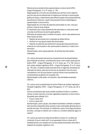 Releitura dos procedimentos apresentados no documento (PCN –
Língua Portuguesa, 3º e 4º ciclos, p. 79).
Organização de uma série de atividades que tenham como objetivo
permitir aos alunos depreender as regras que orientam a acentuação
gráfica da língua, responsáveis pela diferenciação entre proparoxítonas,
paroxítonas e oxítonas, a partir dos procedimentos metodológicos
apresentados no documento.
Organização de uma lista de palavras acentuadas ou não, mas que
tenham mais de duas sílabas.
É importante que a lista apresente três exemplos ou mais para cada
uma das ocorrências da acentuação gráfica.
Definição de passos para a análise do corpus, isto é, das palavras que
fazem parte da lista:
• Separá-las de acordo com a posição da sílaba tônica.
• Verificar em que grupo todas são acentuadas.
• Separar as palavras que pertencem aos grupos das paroxítonas e
oxítonas em acentuadas e não-acentuadas e observar o modo como
terminam.
Apresentação, para o grupo grande, da síntese das discussões
realizadas.

13. Leitura dos textos dos alunos e levantamento de possibilidades
para refacção de textos, considerando tanto o item sobre produção de
textos (PCN – Língua Portuguesa, 3º e 4º ciclos, pp. 77 e 78), como o
item sobre análise lingüística (PCN – Língua Portuguesa, 3º e 4º ciclos,
pp. 79 a 81). O objetivo deste procedimento é organizar atividades de
refacção de textos, para que os alunos se apropriem dos recursos
necessários a fim de que possam produzir textos mais ajustados às
características do gênero em questão (2h).
Apresentação e discussão, em plenário, das atividades propostas
(30min).

14. Leitura oral compartilhada do trecho Prática de análise lingüística/
Variação lingüística (PCN – Língua Portuguesa, 3º e 4º ciclos, pp. 81 a
83).
Leitura comparativa das duas versões da fábula O lobo e o cordeiro
(Anexo 1) para vivenciar uma das sugestões propostas no documento.
Questões para reflexão (1h):
• O que o texto diz?
• Como o texto diz?
Apresentação, para o grupo, dos dados levantados e debate a respeito
das escolhas realizadas pelos autores e das implicações geradas para o
sentido do texto. Por exemplo, é indiferente, para a linha argumentativa
do texto, começar a história com o lobo ou o cordeiro bebendo água no
riacho?

15. Leitura do poema de Manoel de Barros (Anexo 2) e análise do
conteúdo (O que o texto diz?) e da expressão (Como o texto diz?),
estabelecendo uma relação com as discussões produzidas até então a
respeito da variação lingüística (1h).

                                                                      155
 