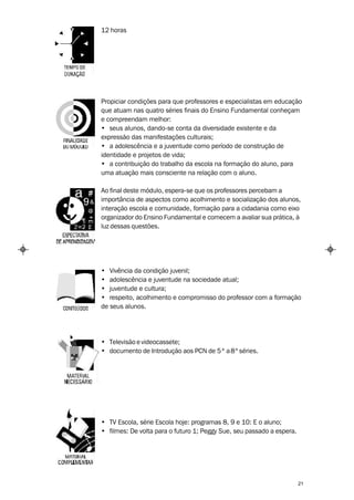 12 horas




Propiciar condições para que professores e especialistas em educação
que atuam nas quatro séries finais do Ensino Fundamental conheçam
e compreendam melhor:
• seus alunos, dando-se conta da diversidade existente e da
expressão das manifestações culturais;
• a adolescência e a juventude como período de construção de
identidade e projetos de vida;
• a contribuição do trabalho da escola na formação do aluno, para
uma atuação mais consciente na relação com o aluno.

Ao final deste módulo, espera-se que os professores percebam a
importância de aspectos como acolhimento e socialização dos alunos,
interação escola e comunidade, formação para a cidadania como eixo
organizador do Ensino Fundamental e comecem a avaliar sua prática, à
luz dessas questões.




• Vivência da condição juvenil;
• adolescência e juventude na sociedade atual;
• juventude e cultura;
• respeito, acolhimento e compromisso do professor com a formação
de seus alunos.




• Televisão e videocassete;
• documento de Introdução aos PCN de 5 ª a 8ª séries.




• TV Escola, série Escola hoje: programas 8, 9 e 10: E o aluno;
• filmes: De volta para o futuro 1; Peggy Sue, seu passado a espera.




                                                                       21
 