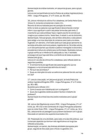 Apresentação da análise realizada, em pequenos grupos, para o grupo
grande.
Leitura oral compartilhada do trecho Prática de análise lingüística/Léxico
(PCN – Língua Portuguesa, 3º e 4º ciclos, pp. 83 a 85).

16. Leitura individual da crônica Foi a abadessa, de Carlos Heitor Cony
(Anexo 3), tentando compreender o texto (1h).
Reconto da leitura realizada para recuperação do enredo.
Grifar no texto as palavras cujo significado é desconhecido e tentar
inferir o que significam a partir das pistas fornecidas pelo texto. É
importante que cada professor faça o registro escrito do sentido que
imagina que a palavra tenha. Nesta fase, é vetado o uso do dicionário.
Apresentação, feita por grupos, dos sentidos atribuídos a cada palavra
para redigir uma nova descrição de consenso para cada uma delas.
Sugestão: em plenário, o formador pede que cada grupo apresente os
sentidos atribuídos à primeira palavra, registrando-os. Só então solicita
a um dos participantes que localize a palavra investigada no dicionário,
procedendo à leitura do verbete para confrontação. Realizada a leitura,
o grupo verifica se a inferência foi adequada ou não. A atividade
prossegue até que haja sido feita a conferência de todas as palavras
listadas pelo grupo.
Leitura em voz alta da crônica Foi a abadessa, para reflexão sobre as
seguintes questões:
• O conhecimento do significado das palavras garantiu que se
chegasse a uma compreensão definitiva do texto?
• Por que isso aconteceu?
• Quais as intenções do autor ao selecionar palavras fora de uso hoje
em dia?

17. Leitura e discussão, em pequenos grupos, do texto Prática de
análise lingüística/Ortografia (PCN – Língua Portuguesa, 3º e 4º ciclos,
pp. 85 e 86).
Questões para reflexão (1h):
• Como a escola vem trabalhando com a ortografia?
• Quais das sugestões didáticas podem facilitar o trabalho do
professor?
Apresentação da síntese das discussões realizadas para o grupo
grande.

18. Leitura dos Objetivos de ensino (PCN – Língua Portuguesa, 3º e 4º
ciclos, pp. 49 a 52) e dos Conteúdos de Língua Portuguesa propostos
para os ciclos finais (PCN – Língua Portuguesa, 3º e 4º ciclos, pp. 52 a
65), selecionando as passagens que quiserem esclarecer com o grupo.
Discussão em plenário dos aspectos levantados (1h).

19. Preparação de uma atividade, para cada uma das três práticas, que
contemple aspectos que tenham sido significativos ao longo das
reflexões produzidas.
Apresentação, em painel, das diversas atividades planejadas pelo
grupo, seguida de discussão para críticas e sugestões (1h).

                                                                       156
 
