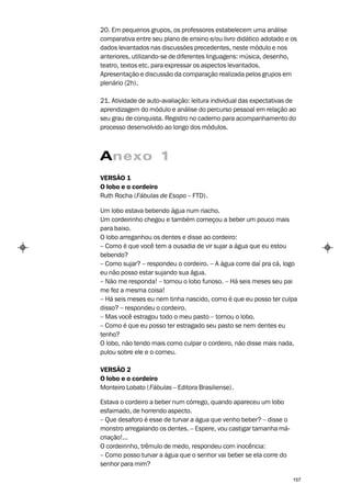 20. Em pequenos grupos, os professores estabelecem uma análise
comparativa entre seu plano de ensino e/ou livro didático adotado e os
dados levantados nas discussões precedentes, neste módulo e nos
anteriores, utilizando-se de diferentes linguagens: música, desenho,
teatro, textos etc. para expressar os aspectos levantados.
Apresentação e discussão da comparação realizada pelos grupos em
plenário (2h).

21. Atividade de auto-avaliação: leitura individual das expectativas de
aprendizagem do módulo e análise do percurso pessoal em relação ao
seu grau de conquista. Registro no caderno para acompanhamento do
processo desenvolvido ao longo dos módulos.



Anexo 1
VERSÃO 1
O lobo e o cordeiro
Ruth Rocha (Fábulas de Esopo – FTD).

Um lobo estava bebendo água num riacho.
Um cordeirinho chegou e também começou a beber um pouco mais
para baixo.
O lobo arreganhou os dentes e disse ao cordeiro:
– Como é que você tem a ousadia de vir sujar a água que eu estou
bebendo?
– Como sujar? – respondeu o cordeiro. – A água corre daí pra cá, logo
eu não posso estar sujando sua água.
– Não me responda! – tornou o lobo furioso. – Há seis meses seu pai
me fez a mesma coisa!
– Há seis meses eu nem tinha nascido, como é que eu posso ter culpa
disso? – respondeu o cordeiro.
– Mas você estragou todo o meu pasto – tornou o lobo.
– Como é que eu posso ter estragado seu pasto se nem dentes eu
tenho?
O lobo, não tendo mais como culpar o cordeiro, não disse mais nada,
pulou sobre ele e o comeu.

VERSÃO 2
O lobo e o cordeiro
Monteiro Lobato ( Fábulas – Editora Brasiliense).

Estava o cordeiro a beber num córrego, quando apareceu um lobo
esfaimado, de horrendo aspecto.
– Que desaforo é esse de turvar a água que venho beber? – disse o
monstro arregalando os dentes. – Espere, vou castigar tamanha má-
criação!...
O cordeirinho, trêmulo de medo, respondeu com inocência:
– Como posso turvar a água que o senhor vai beber se ela corre do
senhor para mim?

                                                                     157
 