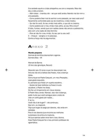 Era verdade aquilo e o lobo atrapalhou-se com a resposta. Mas não
deu o rabo a torcer.
– Além disso – inventou ele – sei que você andou falando mal de mim o
ano passado.
– Como poderia falar mal do senhor o ano passado, se nasci este ano?
Novamente confundido pela voz da inocência, o lobo insistiu:
– Se não foi você, foi seu irmão mais velho, o que dá no mesmo.
– Como poderia ser o meu irmão mais velho, se sou filho único?
O lobo, furioso, vendo que com razões claras não vencia o pobrezinho,
veio com uma razão de lobo faminto:
– Pois se não foi o seu irmão, foi seu pai ou seu avô!
E – nhoque – sangrou-o no pescoço.
Contra a força não há argumentos.



Anexo 2
Mundo pequeno
Aromas de tomilhos desmentem cigarras
Sombra-Boa – VII

Manoel de Barros
(O livro das ignorãças, Record)

Descobri aos 13 anos o que me dava prazer nas
leituras não era a beleza das frases, mas a doença
delas.
Comuniquei ao Padre Ezequiel, um meu Preceptor,
esse gosto esquisito.
Eu pensava que fosse um sujeito escaleno.
– Gostar de fazer defeitos na frase é muito
saudável, o Padre me disse.
Ele fez um limpamento em meus receios.
O Padre falou ainda: Manoel, isso não é doença,
pode muito que você carregue para o resto da
vida um certo gosto por nadas...
E se riu.
Você não é de bugre? – ele continuou.
Que sim, eu respondi.
Veja que bugre só pega por desvios, não anda em
estradas
Pois é nos desvios que encontra as melhores
surpresas e os ariticuns maduros.
Há que apenas saber errar bem o seu idioma.
Esse Padre Ezequiel foi o meu primeiro professor de
agramática.




                                                                  158
 