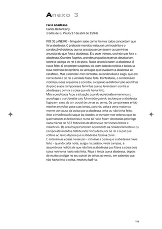 Anexo 3
Foi a abadessa
Carlos Heitor Cony
(Folha de S. Paulo/17 de abril de 1994)

RIO DE JANEIRO – Ninguém sabe como foi mas todos concordam que
foi a abadessa. O preboste mandou instaurar um inquérito e o
condestável ordenou que os arautos percorressem os caminhos
anunciando que fora a abadessa. E o povo tremeu, ouvindo que fora a
abadessa. Grandes flagelos, grandes angústias e penas desabariam
sobre a cabeça do rei e do povo. Nada se podia fazer: a abadessa já
havia feito. O arcipreste suspeitou do outro lado da notícia e baixou a
bula cobrindo de opróbrio os verdugos que levassem a abadessa ao
catafalco. Mas o esmoler-mor contestou o condestável e exigiu que em
nome da fé e do rei a verdade fosse feita. Contestado, o condestável
mobilizou seus arqueiros e concitou o capelão a distribuir pão aos filhos
do povo e aos camponeses famintos que se levantaram contra a
abadessa e contra a coisa que ela havia feito.
Mais complicada ficou a situação quando o preboste envenenou o
arcediago e o arcipreste caiu fulminado quando soube que a abadessa
fugira em cima de um corcel de crinas ao vento. Os camponeses então
resolveram voltar para suas terras, pois não valia a pena matar ou
morrer por causa da coisa que a abadessa tinha ou não tinha feito.
Ante a iminência do saque às cidades, o esmoler-mor ordenou que se
queimassem as feiticeiras e numa só noite foram devoradas pelo fogo
nada menos de 567 feiticeiras de diversos e criminosos feitios e
malefícios. Os arautos percorreram novamente as cidades famintas e os
campos devastados distribuindo hinos de louvor ao rei e à paz que
voltava ao reino depois que a abadessa fizera a coisa.
E estavam as coisas nesse pé – inclusive a coisa que a abadessa havia
feito – quando, alta noite, surgiu no palácio, vinda campos, a
assombrosa notícia de que não fora a abadessa que fizera a coisa pois
coisa nenhuma havia sido feita. Reza a lenda que a abadessa, depois
de muito cavalgar no seu corcel de crinas ao vento, em sabendo que
não havia feito a coisa, resolveu fazê-la.




                                                                      159
 