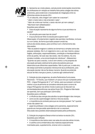 1. Apresenta-se o texto abaixo, caricaturando reclamações recorrentes
de professores em relação ao trabalho feito pelos colegas das séries
anteriores, para evidenciar a necessidade de integração entre os
diferentes atores da escola (2h):
“É um absurdo, eles chegam sem saber ler e escrever”.
“ Lêem o texto todo e não entendem nada”.
“ Além de a letra ser horrível, o texto não tem pé nem cabeça”.
“Não foram bem alfabetizados”.
Questões para reflexão:
• Essa situação representa de alguma forma o que acontece na
escola?
• Há solução para esse tipo de coisa?
• O que precisa ser feito na escola para superar isso?
Observação: é fundamental o registro das opiniões manifestas, na lousa
ou num cartaz, de forma que todos possam anotá-las.
Leitura dos textos abaixo, para contribuir com o fechamento das
discussões:
“Não se poderá imaginar o coletivo se tomarmos a simples soma das
pessoas isoladas. Ele é um organismo vivo e, por isso mesmo, possui
órgãos, atribuições, responsabilidades, correlação e interdependência
entre as partes. Se tudo isso não existe, não há coletivo, há uma
simples multidão, uma concentração de indivíduos”. (Makarenko)
“Quando vai para a escola, o aluno tem direito a uma proposta de
educação pensada coletivamente pelos educadores para que
desenvolva suas diferentes capacidades. Não é justo que, a cada ano,
ele esteja submetido à proposta individual de seus professores, pois
educação escolar não se faz dessa maneira. Quando se pretende
educar de fato crianças e jovens, é preciso agir coletivamente”.

2. Exibição de dois programas, da série Parâmetros Curriculares
Nacionais – TV Escola, que mostram um pouco do que é proposto pelos
PCN – Língua Portuguesa de 1ª a 4ª séries, para que possam conhecer
melhor o que atualmente se considera relevante para o ensino de
Língua Portuguesa nas séries iniciais e para que se discutam as
similaridades/decorrências nas séries finais (2h). Programa Não basta
ser aprendiz, tem que participar (15min20s).
Questões para a reflexão:
• a influência das crenças dos adultos na aprendizagem das crianças;
• como se dá a aprendizagem dentro e fora da escola;
• a importância do contexto para que as crianças possam “ler” quando
ainda não sabem ler;
• papel do professor e dos colegas como parceiros, especialmente
quando as crianças estão aprendendo a ler e a escrever.
Discussão das questões observadas/pensadas pelos professores.

3. Exibição do programa Deixar entrar os textos na escola (2h).
Questões para reflexão:
• A importância dos textos reais nas salas de aula das séries iniciais.
• A cartilha como emblemática dos materiais especialmente
inventados para, supostamente, ensinar a ler e a escrever.

                                                                      164
 