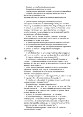 • O cuidado com a alfabetização das crianças.
• O conceito de analfabetismo funcional.
• A relação entre o analfabetismo funcional e as formas de ensinar a língua.
• A importância do trabalho com os textos das demais áreas do
conhecimento nas séries iniciais.
Discussão das questões observadas/pensadas pelos professores.

4. Apresentação das afirmações que refletem os principais
pressupostos orientadores do ensino de Língua Portuguesa nas séries
iniciais hoje (que estão expressos nos PCN – Língua Portuguesa de 1ª a
4ª séries e, no que se refere à Educação Infantil, no Referencial para a
Educação Infantil), para que o grupo discuta, faça comentários,
complementações, comparações com o ensino nas séries finais (2h):
Afirmações para reflexão e discussão:
• “O aluno é um ser humano completo, inserido em ambientes
socioculturais diversos, que constrói conhecimento na interação com
seus pares e com o meio em que vive”.
• “A aprendizagem se dá pela ação do aprendiz sobre o que é objeto
de seu conhecimento e é potencializada por ambientes favoráveis”.
• “A atividade em parceria – em que os papéis do parceiro experiente e
do aprendiz se alternam – é de grande importância para a
aprendizagem”.
• “A reflexão é condição de aprendizagem da língua: é preciso pensar
sobre como se pode ler e escrever quando ainda não se sabe fazê-lo”.
• “A língua se realiza no uso, nas práticas sociais”.
• “A finalidade principal do trabalho com a Língua Portuguesa na
escola é a formação de usuários competentes da linguagem, o que
deve estar, por sua vez, a serviço do desenvolvimento dos alunos como
pessoas e como cidadãos”.
• “Saber decodificar letras em sons e codificar sons em letras não
significa ser capaz de utilizar a língua: a capacidade de uso é
equivalente à possibilidade de falar, escutar, escrever e ler em
diferentes contextos de comunicação”.
• “A escola precisa aproximar, o máximo possível, suas práticas de uso
da linguagem das práticas sociais de uso da linguagem”.
• “O trabalho com a diversidade de textos que circulam socialmente é
necessário desde a Educação Infantil”.
• “É possível produzir textos sem saber escrever”.
• “É possível “ler” sem saber ler.” (nas pp. 82, 83 e 84 dos PCN –
Língua Portuguesa de 1 ª a 4ª séries, há a explicação de como isso ocorre.)
• “É mais significativo, mais produtivo e mais eficaz aprender a ler e
escrever por meio de textos”.
• “É preciso ler e escrever para aprender a ler e escrever”.
• “O interesse e dedicação à leitura dependem de se ter acesso,
desde pequeno, a textos interessantes, instigantes, intrigantes,
emocionantes... Os textos simplificados, destinados principalmente a
focalizar alguns padrões silábicos que se deseja ensinar, em geral não
seduzem as crianças nem prendem sua atenção”.
• “São as crianças pobres as que mais precisam da escola para
aprender a ler e a escrever”.

                                                                        165
 