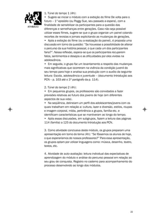 1. Túnel do tempo 1 (4h):
• Sugere-se iniciar o módulo com a exibição do filme De volta para o
futuro – 1º episódio (ou Peggy Sue, seu passado a espera), com a
finalidade de sensibilizar os participantes para a questão das
diferenças e semelhanças entre gerações. Caso não seja possível
utilizar esses filmes, sugere-se que o grupo organize um painel colando
recortes de revistas e jornais explicitando as mudanças de gerações.
• Após a exibição do filme (ou a realização do painel), é proposta uma
discussão em torno da questão: “Se houvesse a possibilidade de alterar
o percurso da sua história pessoal, o que cada um dos participantes
faria?”. Nessa reflexão, espera-se que os participantes recuperem
fatos, sentimentos e desejos e as dificuldades por eles vividas na
adolescência.
• Em seguida, o grupo faz um levantamento a respeito das mudanças
mais significativas que ocorreram na vivência da condição juvenil do
seu tempo para hoje e analisa sua produção com o auxílio da seguinte
leitura: Escola, adolescência e juventude – (documento Introdução aos
PCN – p. 103 até o 3º parágrafo da p. 114).

2. Túnel do tempo 2 (4h):
• Em pequenos grupos, os professores são convidados a fazer
previsões relativas ao futuro dos jovens de hoje (em diferentes
aspectos de sua vida).
• Na seqüência, delineiam um perfil dos adolescentes/jovens com os
quais trabalham em relação a: cultura, lazer e diversão, estilos, roupas
e imagem corporal, mídia, pertinência a grupos, família etc. e
identificam características que se mantiveram ao longo do tempo.
• Após essas discussões, em subgrupos, fazem a leitura das páginas
114 (família) a 125 do documento Introdução aos PCN.

3. Como atividade conclusiva deste módulo, os grupos preparam uma
apresentação em torno do tema (4h): “Se fôssemos os alunos de hoje,
o que esperaríamos de nossos professores?” Para essa apresentação,
os grupos optam por utilizar linguagens como: música, desenho, teatro,
textos, etc.

4. Atividade de auto-avaliação: leitura individual das expectativas de
aprendizagem do módulo e análise do percurso pessoal em relação ao
seu grau de conquista. Registro no caderno para acompanhamento do
processo desenvolvido ao longo dos módulos.




                                                                      22
 