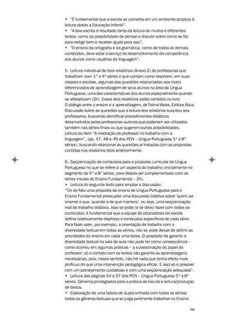 • “É fundamental que a escola se converta em um ambiente propício à
leitura desde a Educação Infantil”.
• “A boa escrita é resultado tanto da leitura de muitos e diferentes
textos, como da possibilidade de pensar e discutir sobre como se faz
para redigir bem e receber ajuda para isso”.
• “O ensino da ortografia e da gramática, como de todos os demais
conteúdos, deve estar a serviço do desenvolvimento da competência
dos alunos como usuários da linguagem”.

5. Leitura individual de dois relatórios (Anexo 2) de professoras que
trabalham com 1ª a 4ª séries e que contam como resolvem, em suas
classes e escolas, algumas das questões relacionadas aos níveis
diferenciados de aprendizagem de seus alunos na área de Língua
Portuguesa, uma das características dos alunos especialmente quando
se alfabetizam (2h). Esses dois relatórios estão contidos no livro
O diálogo entre o ensino e a aprendizagem, de Telma Weizs, Editora Ática.
Discussão sobre as questões que a leitura dos relatórios suscitou aos
professores, buscando identificar procedimentos didáticos
desenvolvidos pelas professoras-autoras que poderiam ser utilizados
também nas séries finais ou que sugerem outras possibilidades.
Leitura do item “A mediação do professor no trabalho com a
linguagem”, (pp. 47, 48 e 49 dos PCN – Língua Portuguesa 5ª a 8ª
séries), buscando relacionar as questões aí tratadas com as propostas
contidas nos relatórios lidos anteriormente.

6. Seqüenciação de conteúdos para a proposta curricular de Língua
Portuguesa no que se refere a um aspecto do trabalho (inicialmente no
segmento de 5ª a 8ª séries, para depois ser complementado com as
séries iniciais do Ensino Fundamental – 2h).
• Leitura do seguinte texto para ampliar a discussão:
“Ter de fato uma proposta de ensino de Língua Portuguesa para o
Ensino Fundamental pressupõe uma discussão coletiva sobre ‘quem vai
ensinar o que, quando e de que maneira’, ou seja, uma seqüenciação
real do trabalho didático. Isso se pode (e se deve) fazer com todos os
conteúdos: é fundamental que a equipe de educadores da escola
defina coletivamente objetivos e conteúdos específicos de cada série.
Para fazer valer, por exemplo, a orientação de trabalho com a
diversidade textual em todas as séries, não se pode deixar de definir as
prioridades do ensino em cada uma delas. O propósito de garantir a
diversidade textual na sala de aula não pode ter como conseqüência –
como ocorreu em algumas práticas – a subestimação do papel do
professor: só o contato com os textos não garante as aprendizagens
necessárias, pois, nesse sentido, não há nada que tenha efeito mais
profícuo do que uma intervenção pedagógica eficaz. E isso só é possível
com um planejamento cuidadoso e com uma seqüenciação adequada”.
• Leitura das páginas 54 e 57 dos PCN – Língua Portuguesa 5ª a 8ª
séries: Gêneros privilegiados para a prática de escuta e leitura/produção
de textos.
• Elaboração de uma tabela de dupla entrada com todas as séries/
todos os gêneros textuais que se julga pertinente trabalhar no Ensino

                                                                      166
 