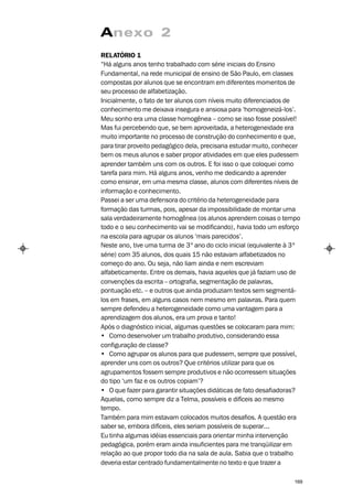 Anexo 2
RELATÓRIO 1
“Há alguns anos tenho trabalhado com série iniciais do Ensino
Fundamental, na rede municipal de ensino de São Paulo, em classes
compostas por alunos que se encontram em diferentes momentos de
seu processo de alfabetização.
Inicialmente, o fato de ter alunos com níveis muito diferenciados de
conhecimento me deixava insegura e ansiosa para ‘homogeneizá-los’.
Meu sonho era uma classe homogênea – como se isso fosse possível!
Mas fui percebendo que, se bem aproveitada, a heterogeneidade era
muito importante no processo de construção do conhecimento e que,
para tirar proveito pedagógico dela, precisaria estudar muito, conhecer
bem os meus alunos e saber propor atividades em que eles pudessem
aprender também uns com os outros. E foi isso o que coloquei como
tarefa para mim. Há alguns anos, venho me dedicando a aprender
como ensinar, em uma mesma classe, alunos com diferentes níveis de
informação e conhecimento.
Passei a ser uma defensora do critério da heterogeneidade para
formação das turmas, pois, apesar da impossibilidade de montar uma
sala verdadeiramente homogênea (os alunos aprendem coisas o tempo
todo e o seu conhecimento vai se modificando), havia todo um esforço
na escola para agrupar os alunos ‘mais parecidos’.
Neste ano, tive uma turma de 3º ano do ciclo inicial (equivalente à 3ª
série) com 35 alunos, dos quais 15 não estavam alfabetizados no
começo do ano. Ou seja, não liam ainda e nem escreviam
alfabeticamente. Entre os demais, havia aqueles que já faziam uso de
convenções da escrita – ortografia, segmentação de palavras,
pontuação etc. – e outros que ainda produziam textos sem segmentá-
los em frases, em alguns casos nem mesmo em palavras. Para quem
sempre defendeu a heterogeneidade como uma vantagem para a
aprendizagem dos alunos, era um prova e tanto!
Após o diagnóstico inicial, algumas questões se colocaram para mim:
• Como desenvolver um trabalho produtivo, considerando essa
configuração de classe?
• Como agrupar os alunos para que pudessem, sempre que possível,
aprender uns com os outros? Que critérios utilizar para que os
agrupamentos fossem sempre produtivos e não ocorressem situações
do tipo ‘um faz e os outros copiam’?
• O que fazer para garantir situações didáticas de fato desafiadoras?
Aquelas, como sempre diz a Telma, possíveis e difíceis ao mesmo
tempo.
Também para mim estavam colocados muitos desafios. A questão era
saber se, embora difíceis, eles seriam possíveis de superar...
Eu tinha algumas idéias essenciais para orientar minha intervenção
pedagógica, porém eram ainda insuficientes para me tranqüilizar em
relação ao que propor todo dia na sala de aula. Sabia que o trabalho
deveria estar centrado fundamentalmente no texto e que trazer a

                                                                    169
 