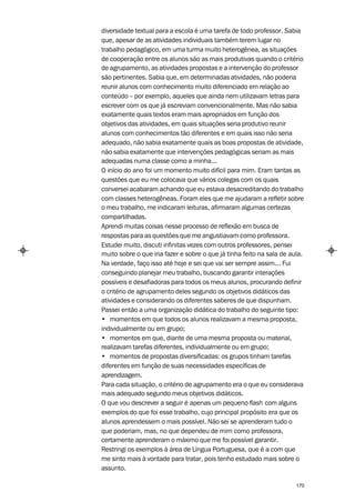 diversidade textual para a escola é uma tarefa de todo professor. Sabia
que, apesar de as atividades individuais também terem lugar no
trabalho pedagógico, em uma turma muito heterogênea, as situações
de cooperação entre os alunos são as mais produtivas quando o critério
de agrupamento, as atividades propostas e a intervenção do professor
são pertinentes. Sabia que, em determinadas atividades, não poderia
reunir alunos com conhecimento muito diferenciado em relação ao
conteúdo – por exemplo, aqueles que ainda nem utilizavam letras para
escrever com os que já escreviam convencionalmente. Mas não sabia
exatamente quais textos eram mais apropriados em função dos
objetivos das atividades, em quais situações seria produtivo reunir
alunos com conhecimentos tão diferentes e em quais isso não seria
adequado, não sabia exatamente quais as boas propostas de atividade,
não sabia exatamente que intervenções pedagógicas seriam as mais
adequadas numa classe como a minha...
O início do ano foi um momento muito difícil para mim. Eram tantas as
questões que eu me colocava que vários colegas com os quais
conversei acabaram achando que eu estava desacreditando do trabalho
com classes heterogêneas. Foram eles que me ajudaram a refletir sobre
o meu trabalho, me indicaram leituras, afirmaram algumas certezas
compartilhadas.
Aprendi muitas coisas nesse processo de reflexão em busca de
respostas para as questões que me angustiavam como professora.
Estudei muito, discuti infinitas vezes com outros professores, pensei
muito sobre o que iria fazer e sobre o que já tinha feito na sala de aula.
Na verdade, faço isso até hoje e sei que vai ser sempre assim... Fui
conseguindo planejar meu trabalho, buscando garantir interações
possíveis e desafiadoras para todos os meus alunos, procurando definir
o critério de agrupamento deles segundo os objetivos didáticos das
atividades e considerando os diferentes saberes de que dispunham.
Passei então a uma organização didática do trabalho do seguinte tipo:
• momentos em que todos os alunos realizavam a mesma proposta,
individualmente ou em grupo;
• momentos em que, diante de uma mesma proposta ou material,
realizavam tarefas diferentes, individualmente ou em grupo;
• momentos de propostas diversificadas: os grupos tinham tarefas
diferentes em função de suas necessidades específicas de
aprendizagem.
Para cada situação, o critério de agrupamento era o que eu considerava
mais adequado segundo meus objetivos didáticos.
O que vou descrever a seguir é apenas um pequeno flash com alguns
exemplos do que foi esse trabalho, cujo principal propósito era que os
alunos aprendessem o mais possível. Não sei se aprenderam tudo o
que poderiam, mas, no que dependeu de mim como professora,
certamente aprenderam o máximo que me foi possível garantir.
Restringi os exemplos à área de Língua Portuguesa, que é a com que
me sinto mais à vontade para tratar, pois tenho estudado mais sobre o
assunto.

                                                                       170
 