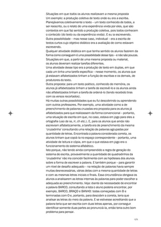 Situações em que todos os alunos realizavam a mesma proposta
Um exemplo: a produção coletiva de texto onde eu era a escriba.
Planejávamos coletivamente o texto – um texto conhecido de todos, a
ser reescrito, ou o relato de uma experiência vivida por eles, que são
contextos em que faz sentido a produção coletiva, pois todos conhecem
o conteúdo (do texto ou da experiência vivida). E eu ia escrevendo.
Outra possibilidade – mas nesse caso, individual – era a escrita de
textos curtos cujo objetivo didático era a avaliação de como estavam
escrevendo.
Qualquer atividade didática em que tenha sentido os alunos fazerem da
forma como conseguem é uma possibilidade desse tipo – e não são poucas.
Situações em que, a partir de uma mesma proposta ou material,
os alunos deveriam realizar tarefas diferentes.
Uma atividade desse tipo era a produção de texto em duplas, em que
cada um tinha uma tarefa específica – nesse momento, os alunos que
já estavam alfabetizados tinham a função de escribas e os demais, de
produtores do texto.
Outra proposta: para um texto poético, conhecido de memória, os
alunos já alfabetizados tinham a tarefa de escrevê-lo e os alunos ainda
não alfabetizados tinham a tarefa de ordená-lo (tendo recebido tiras
com os versos recortados).
Há muitas outras possibilidades que eu fui descobrindo ou aprendendo
com outros professores. Por exemplo, uma atividade como a de
preenchimento de palavras cruzadas era proposta para os alunos já
alfabetizados para que realizassem da forma convencional – portanto,
uma situação de escrita em que, no caso, estava em jogo para eles a
ortografia (uso de ss, rr, ch etc.). E, para os alunos que ainda não
escreviam alfabeticamente, a tarefa era de preenchimento da mesma
‘cruzadinha’ consultando uma relação de palavras agrupadas por
quantidade de letras. Encontrada a palavra considerada correta, os
alunos tinham que copiá-la no espaço correspondente – portanto, uma
atividade de leitura e cópia, em que o que estava em jogo era o
funcionamento do sistema alfabético.
Isto porque, não tendo ainda compreendido a regra de geração do
sistema de escrita, provavelmente a quantidade de quadradinhos da
‘cruzadinha’ não iria coincidir facilmente com as hipóteses dos alunos
sobre a forma de escrever a palavra. E também porque – para garantir
um nível de desafio adequado – na relação de palavras havia sempre
muitas desnecessárias, várias delas com a mesma quantidade de letras
e com as mesmas letras iniciais e finais. Essa circunstância obrigava os
alunos a analisarem as letras internas às palavras para poder escolher a
adequada ao preenchimento. Veja: diante da necessidade de encontrar
a palavra BARCO, consultando a lista o aluno poderia encontrar, por
exemplo, BARCO, BRAÇO e BANHO: todas começadas com B e
terminadas com O e, portanto, para descobrir a correta, teria que
analisar as letras do meio da palavra. E se estivesse acreditando que a
palavra teria que ser escrita com duas letras apenas, por conseguir
identificar somente duas partes ao pronunciá-la, então teria outro bom
problema para pensar.

                                                                    171
 