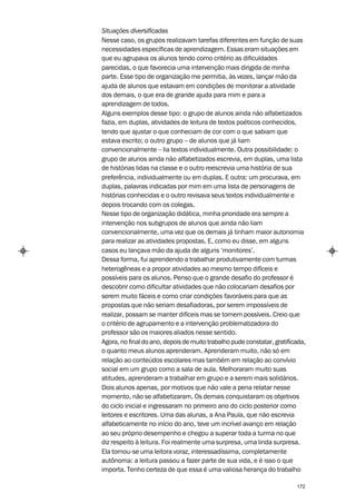 Situações diversificadas
Nesse caso, os grupos realizavam tarefas diferentes em função de suas
necessidades específicas de aprendizagem. Essas eram situações em
que eu agrupava os alunos tendo como critério as dificuldades
parecidas, o que favorecia uma intervenção mais dirigida de minha
parte. Esse tipo de organização me permitia, às vezes, lançar mão da
ajuda de alunos que estavam em condições de monitorar a atividade
dos demais, o que era de grande ajuda para mim e para a
aprendizagem de todos.
Alguns exemplos desse tipo: o grupo de alunos ainda não alfabetizados
fazia, em duplas, atividades de leitura de textos poéticos conhecidos,
tendo que ajustar o que conheciam de cor com o que sabiam que
estava escrito; o outro grupo – de alunos que já liam
convencionalmente – lia textos individualmente. Outra possibilidade: o
grupo de alunos ainda não alfabetizados escrevia, em duplas, uma lista
de histórias lidas na classe e o outro reescrevia uma história de sua
preferência, individualmente ou em duplas. E outra: um procurava, em
duplas, palavras indicadas por mim em uma lista de personagens de
histórias conhecidas e o outro revisava seus textos individualmente e
depois trocando com os colegas.
Nesse tipo de organização didática, minha prioridade era sempre a
intervenção nos subgrupos de alunos que ainda não liam
convencionalmente, uma vez que os demais já tinham maior autonomia
para realizar as atividades propostas. E, como eu disse, em alguns
casos eu lançava mão da ajuda de alguns ‘monitores’.
Dessa forma, fui aprendendo a trabalhar produtivamente com turmas
heterogêneas e a propor atividades ao mesmo tempo difíceis e
possíveis para os alunos. Penso que o grande desafio do professor é
descobrir como dificultar atividades que não colocariam desafios por
serem muito fáceis e como criar condições favoráveis para que as
propostas que não seriam desafiadoras, por serem impossíveis de
realizar, possam se manter difíceis mas se tornem possíveis. Creio que
o critério de agrupamento e a intervenção problematizadora do
professor são os maiores aliados nesse sentido.
Agora, no final do ano, depois de muito trabalho pude constatar, gratificada,
o quanto meus alunos aprenderam. Aprenderam muito, não só em
relação ao conteúdos escolares mas também em relação ao convívio
social em um grupo como a sala de aula. Melhoraram muito suas
atitudes, aprenderam a trabalhar em grupo e a serem mais solidários.
Dois alunos apenas, por motivos que não vale a pena relatar nesse
momento, não se alfabetizaram. Os demais conquistaram os objetivos
do ciclo inicial e ingressaram no primeiro ano do ciclo posterior como
leitores e escritores. Uma das alunas, a Ana Paula, que não escrevia
alfabeticamente no início do ano, teve um incrível avanço em relação
ao seu próprio desempenho e chegou a superar toda a turma no que
diz respeito à leitura. Foi realmente uma surpresa, uma linda surpresa.
Ela tornou-se uma leitora voraz, interessadíssima, completamente
autônoma: a leitura passou a fazer parte de sua vida, e é isso o que
importa. Tenho certeza de que essa é uma valiosa herança do trabalho

                                                                         172
 