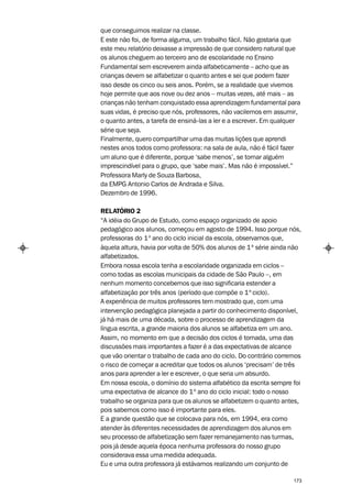 que conseguimos realizar na classe.
E este não foi, de forma alguma, um trabalho fácil. Não gostaria que
este meu relatório deixasse a impressão de que considero natural que
os alunos cheguem ao terceiro ano de escolaridade no Ensino
Fundamental sem escreverem ainda alfabeticamente – acho que as
crianças devem se alfabetizar o quanto antes e sei que podem fazer
isso desde os cinco ou seis anos. Porém, se a realidade que vivemos
hoje permite que aos nove ou dez anos – muitas vezes, até mais – as
crianças não tenham conquistado essa aprendizagem fundamental para
suas vidas, é preciso que nós, professores, não vacilemos em assumir,
o quanto antes, a tarefa de ensiná-las a ler e a escrever. Em qualquer
série que seja.
Finalmente, quero compartilhar uma das muitas lições que aprendi
nestes anos todos como professora: na sala de aula, não é fácil fazer
um aluno que é diferente, porque ‘sabe menos’, se tornar alguém
imprescindível para o grupo, que ‘sabe mais’. Mas não é impossível.”
Professora Marly de Souza Barbosa,
da EMPG Antonio Carlos de Andrada e Silva.
Dezembro de 1996.

RELATÓRIO 2
“A idéia do Grupo de Estudo, como espaço organizado de apoio
pedagógico aos alunos, começou em agosto de 1994. Isso porque nós,
professoras do 1º ano do ciclo inicial da escola, observamos que,
àquela altura, havia por volta de 50% dos alunos de 1ª série ainda não
alfabetizados.
Embora nossa escola tenha a escolaridade organizada em ciclos –
como todas as escolas municipais da cidade de São Paulo –, em
nenhum momento concebemos que isso significaria estender a
alfabetização por três anos (período que compõe o 1º ciclo).
A experiência de muitos professores tem mostrado que, com uma
intervenção pedagógica planejada a partir do conhecimento disponível,
já há mais de uma década, sobre o processo de aprendizagem da
língua escrita, a grande maioria dos alunos se alfabetiza em um ano.
Assim, no momento em que a decisão dos ciclos é tomada, uma das
discussões mais importantes a fazer é a das expectativas de alcance
que vão orientar o trabalho de cada ano do ciclo. Do contrário corremos
o risco de começar a acreditar que todos os alunos ‘precisam’ de três
anos para aprender a ler e escrever, o que seria um absurdo.
Em nossa escola, o domínio do sistema alfabético da escrita sempre foi
uma expectativa de alcance do 1º ano do ciclo inicial: todo o nosso
trabalho se organiza para que os alunos se alfabetizem o quanto antes,
pois sabemos como isso é importante para eles.
E a grande questão que se colocava para nós, em 1994, era como
atender às diferentes necessidades de aprendizagem dos alunos em
seu processo de alfabetização sem fazer remanejamento nas turmas,
pois já desde aquela época nenhuma professora do nosso grupo
considerava essa uma medida adequada.
Eu e uma outra professora já estávamos realizando um conjunto de

                                                                    173
 